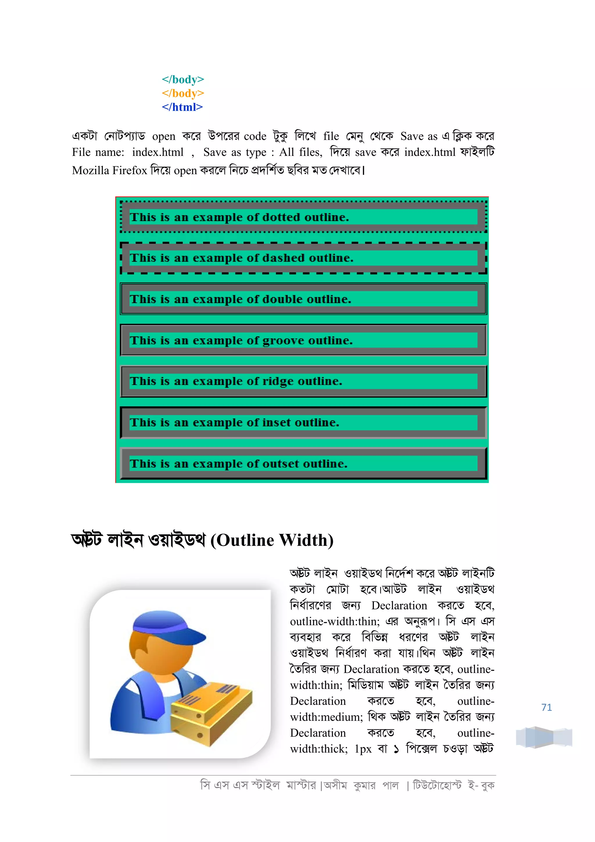 িস এস এস �াইল মা�াা |অসীম কমাা পাল | িটউেটােহা� ই- বুক
71
</body>
</body>
</html>
একটা ে্াটপযাড open কো উপোা code টুক িলেখ file েমনু েথেক Save as এ ি�ক কো
File name: index.html , Save as type : All files, িদেয় save কো index.html ফাইলিট
Mozilla Firefox িদেয় open কােল ি্েচ �দিশরত ছিবা মত েদখােব।
আউট লাই্ ওয়াইডথ (Outline Width)
আউট লাই্ ওয়াইডথ ি্েদরশ কো আউট লাই্িট
কতটা েমাটা হেব।আউট লাই্ ওয়াইডথ
ি্ধরাােণা জ� Declaration কােত হেব,
outline-width:thin; এর অনুরূপ। িস এস এস
বযবহাা কো িবিভ� ধােণা আউট লাই্
ওয়াইডথ ি্ধরাাণ কাা যায়।িথ্ আউট লাই্
ৈতিাা জ� Declaration কােত হেব, outline-
width:thin; িমিডয়াম আউট লাই্ ৈতিাা জ�
Declaration কােত হেব, outline-
width:medium; িথক আউট লাই্ ৈতিাা জ�
Declaration কােত হেব, outline-
width:thick; 1px বা ১ িপে�ল চওড়া আউট
 