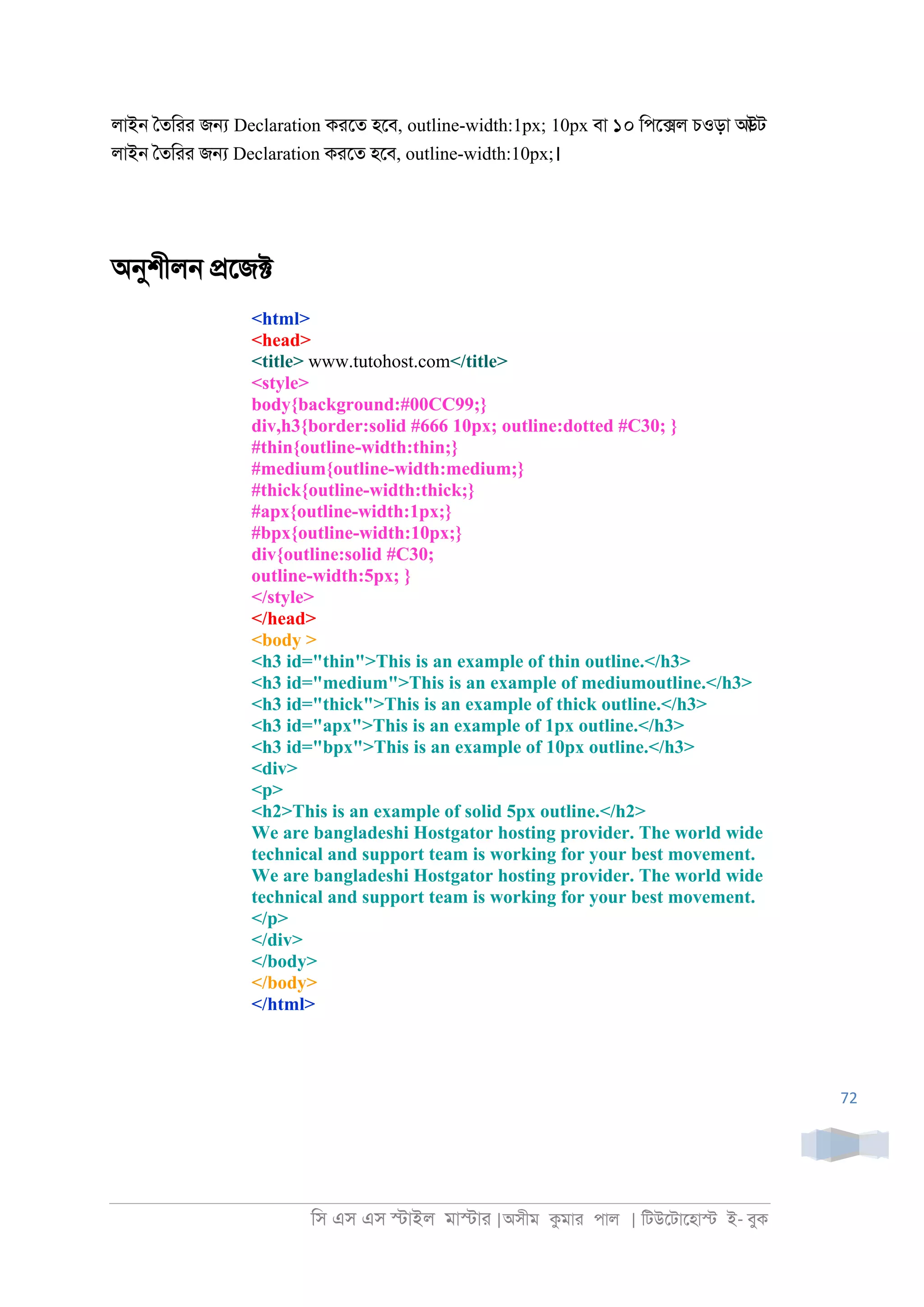 িস এস এস �াইল মা�াা |অসীম কমাা পাল | িটউেটােহা� ই- বুক
72
লাই্ ৈতিাা জ� Declaration কােত হেব, outline-width:1px; 10px বা ১০ িপে�ল চওড়া আউট
লাই্ ৈতিাা জ� Declaration কােত হেব, outline-width:10px;।
অনুশীল্ �েজ�
<html>
<head>
<title> www.tutohost.com</title>
<style>
body{background:#00CC99;}
div,h3{border:solid #666 10px; outline:dotted #C30; }
#thin{outline-width:thin;}
#medium{outline-width:medium;}
#thick{outline-width:thick;}
#apx{outline-width:1px;}
#bpx{outline-width:10px;}
div{outline:solid #C30;
outline-width:5px; }
</style>
</head>
<body >
<h3 id="thin">This is an example of thin outline.</h3>
<h3 id="medium">This is an example of mediumoutline.</h3>
<h3 id="thick">This is an example of thick outline.</h3>
<h3 id="apx">This is an example of 1px outline.</h3>
<h3 id="bpx">This is an example of 10px outline.</h3>
<div>
<p>
<h2>This is an example of solid 5px outline.</h2>
We are bangladeshi Hostgator hosting provider. The world wide
technical and support team is working for your best movement.
We are bangladeshi Hostgator hosting provider. The world wide
technical and support team is working for your best movement.
</p>
</div>
</body>
</body>
</html>
 