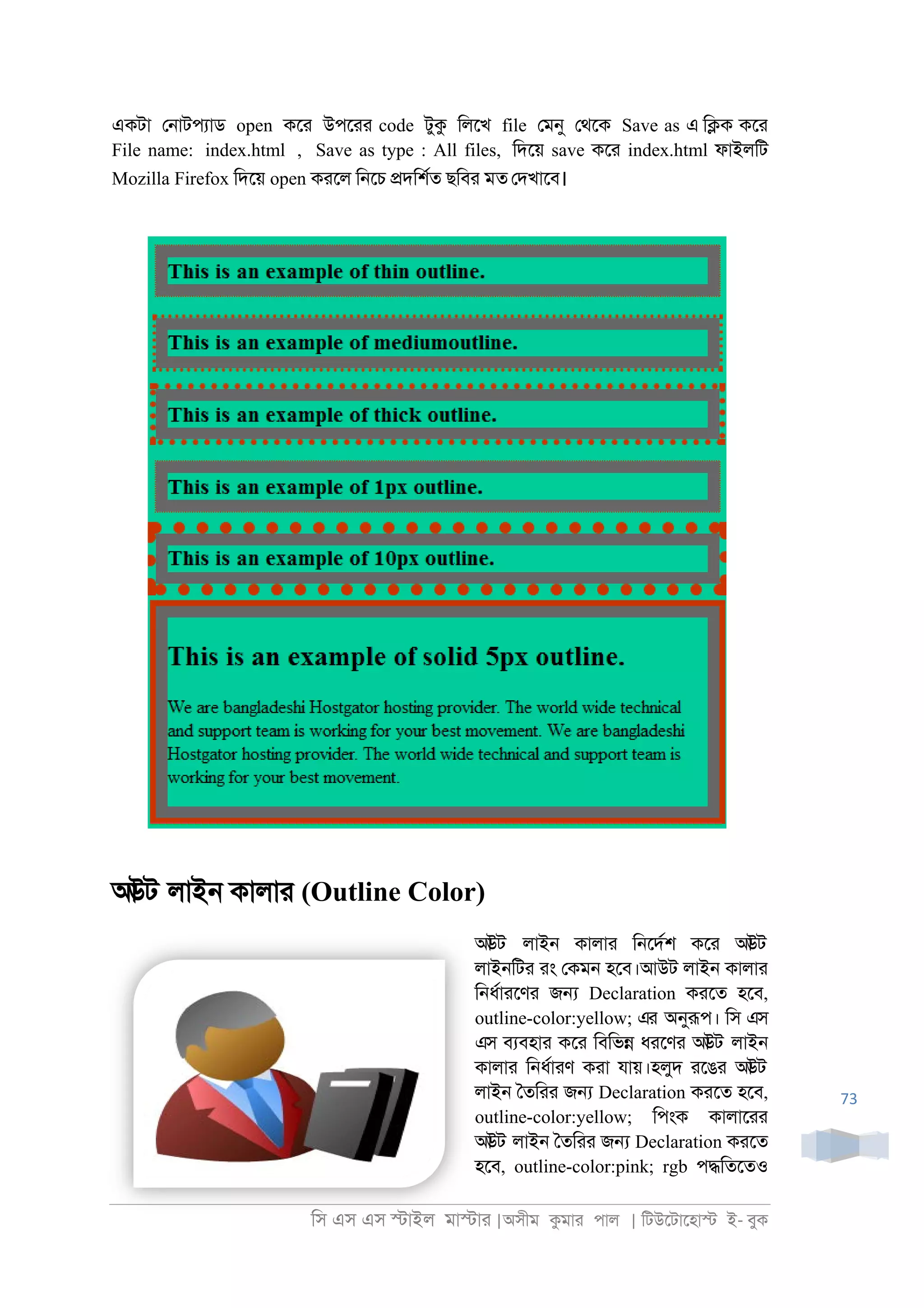 িস এস এস �াইল মা�াা |অসীম কমাা পাল | িটউেটােহা� ই- বুক
73
একটা ে্াটপযাড open কো উপোা code টুক িলেখ file েমনু েথেক Save as এ ি�ক কো
File name: index.html , Save as type : All files, িদেয় save কো index.html ফাইলিট
Mozilla Firefox িদেয় open কােল ি্েচ �দিশরত ছিবা মত েদখােব।
আউট লাই্ কালাা (Outline Color)
আউট লাই্ কালাা ি্েদরশ কো আউট
লাই্িটা াং েকম্ হেব।আউট লাই্ কালাা
ি্ধরাােণা জ� Declaration কােত হেব,
outline-color:yellow; এর অনুরূপ। িস এস
এস বযবহাা কো িবিভ� ধােণা আউট লাই্
কালাা ি্ধরাাণ কাা যায়।হলুদ ােঙা আউট
লাই্ ৈতিাা জ� Declaration কােত হেব,
outline-color:yellow; িপংক কালাোা
আউট লাই্ ৈতিাা জ� Declaration কােত
হেব, outline-color:pink; rgb প�িতেতও
 
