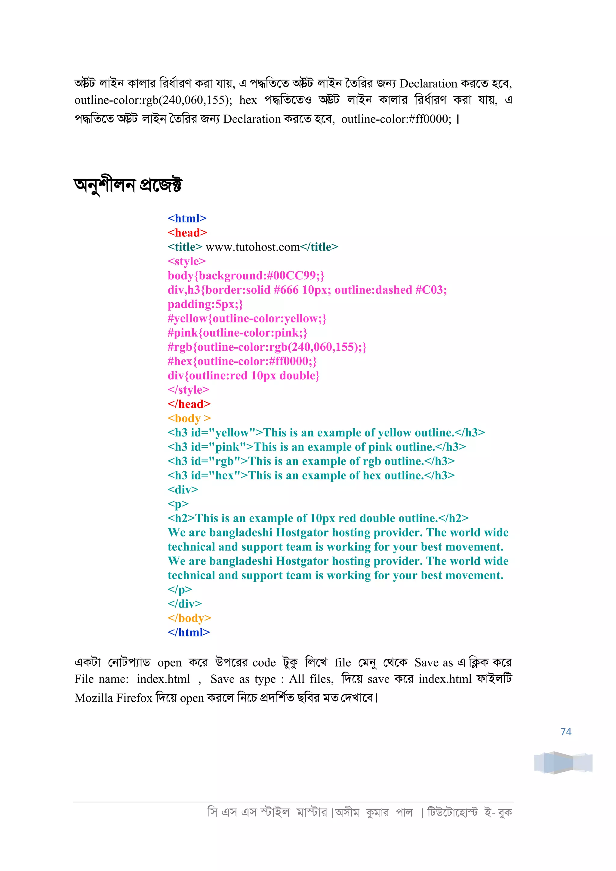 িস এস এস �াইল মা�াা |অসীম কমাা পাল | িটউেটােহা� ই- বুক
74
আউট লাই্ কালাা িাধরাাণ কাা যায়, এ প�িতেত আউট লাই্ ৈতিাা জ� Declaration কােত হেব,
outline-color:rgb(240,060,155); hex প�িতেতও আউট লাই্ কালাা িাধরাাণ কাা যায়, এ
প�িতেত আউট লাই্ ৈতিাা জ� Declaration কােত হেব, outline-color:#ff0000; ।
অনুশীল্ �েজ�
<html>
<head>
<title> www.tutohost.com</title>
<style>
body{background:#00CC99;}
div,h3{border:solid #666 10px; outline:dashed #C03;
padding:5px;}
#yellow{outline-color:yellow;}
#pink{outline-color:pink;}
#rgb{outline-color:rgb(240,060,155);}
#hex{outline-color:#ff0000;}
div{outline:red 10px double}
</style>
</head>
<body >
<h3 id="yellow">This is an example of yellow outline.</h3>
<h3 id="pink">This is an example of pink outline.</h3>
<h3 id="rgb">This is an example of rgb outline.</h3>
<h3 id="hex">This is an example of hex outline.</h3>
<div>
<p>
<h2>This is an example of 10px red double outline.</h2>
We are bangladeshi Hostgator hosting provider. The world wide
technical and support team is working for your best movement.
We are bangladeshi Hostgator hosting provider. The world wide
technical and support team is working for your best movement.
</p>
</div>
</body>
</html>
একটা ে্াটপযাড open কো উপোা code টুক িলেখ file েমনু েথেক Save as এ ি�ক কো
File name: index.html , Save as type : All files, িদেয় save কো index.html ফাইলিট
Mozilla Firefox িদেয় open কােল ি্েচ �দিশরত ছিবা মত েদখােব।
 