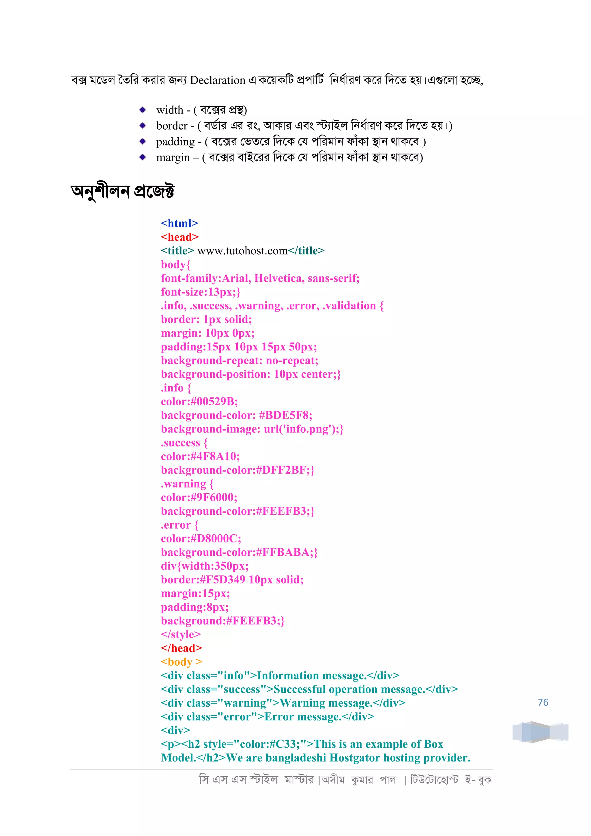িস এস এস �াইল মা�াা |অসীম কমাা পাল | িটউেটােহা� ই- বুক
76
ব� মেডল ৈতিা কাাা জ� Declaration একেয়কিট �পািটর ি্ধরাাণ কো িদেত হয়।এগুেলা হে�,
width - ( বে�া ��)
border - ( বডরাা এর াং, আকাা এবং �যাইল ি্ধরাাণ কো িদেত হয়।)
padding - ( বে�া েভতো িদেক েয পিামা্ ফাঁকা �া্ থাকেব )
margin – ( বে�া বাইোা িদেক েয পিামা্ ফাঁকা �া্ থাকেব)
অনুশীল্ �েজ�
<html>
<head>
<title> www.tutohost.com</title>
body{
font-family:Arial, Helvetica, sans-serif;
font-size:13px;}
.info, .success, .warning, .error, .validation {
border: 1px solid;
margin: 10px 0px;
padding:15px 10px 15px 50px;
background-repeat: no-repeat;
background-position: 10px center;}
.info {
color:#00529B;
background-color: #BDE5F8;
background-image: url('info.png');}
.success {
color:#4F8A10;
background-color:#DFF2BF;}
.warning {
color:#9F6000;
background-color:#FEEFB3;}
.error {
color:#D8000C;
background-color:#FFBABA;}
div{width:350px;
border:#F5D349 10px solid;
margin:15px;
padding:8px;
background:#FEEFB3;}
</style>
</head>
<body >
<div class="info">Information message.</div>
<div class="success">Successful operation message.</div>
<div class="warning">Warning message.</div>
<div class="error">Error message.</div>
<div>
<p><h2 style="color:#C33;">This is an example of Box
Model.</h2>We are bangladeshi Hostgator hosting provider.
 