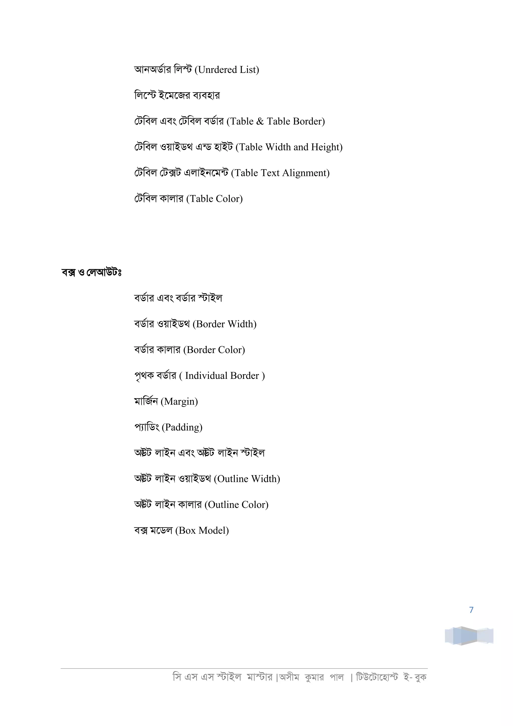 িস এস এস �াইল মা�াা |অসীম কমাা পাল | িটউেটােহা� ই- বুক
7
আ্অডরাা িল� (Unrdered List)
িলে� ইেমেজা বযবহাা
েটিবল এবং েটিবল বডরাা (Table & Table Border)
েটিবল ওয়াইডথ এনড হাইট (Table Width and Height)
েটিবল েট�ট এলাই্েমনট (Table Text Alignment)
েটিবল কালাা (Table Color)
ব্� ও েলআউটঃ
বডরাা এবং বডরাা �াইল
বডরাা ওয়াইডথ (Border Width)
বডরাা কালাা (Border Color)
পৃথক বডরাা ( Individual Border )
মািজর্ (Margin)
পযািডং (Padding)
আউট লাই্ এবং আউট লাই্ �াইল
আউট লাই্ ওয়াইডথ (Outline Width)
আউট লাই্ কালাা (Outline Color)
ব� মেডল (Box Model)
 