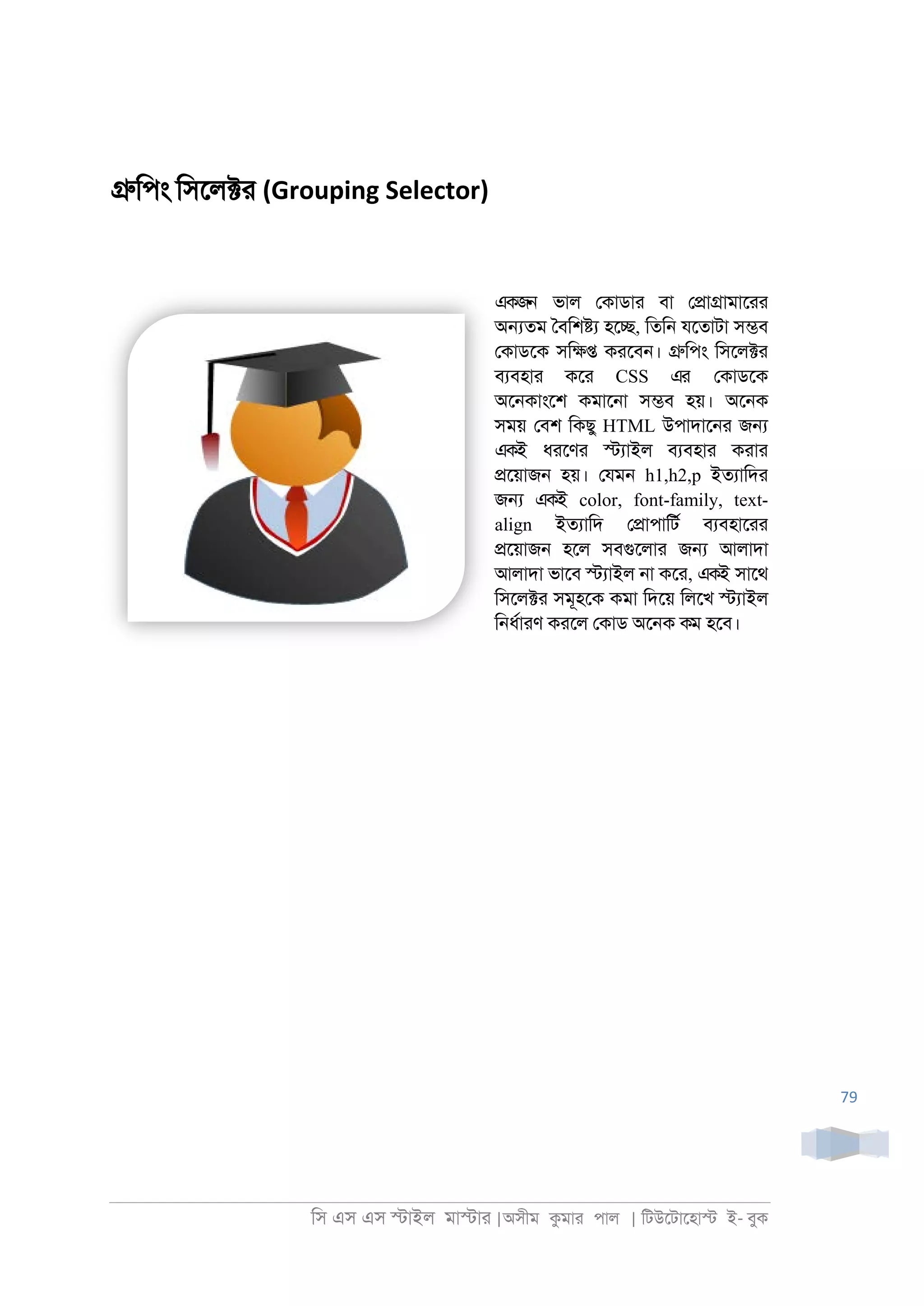 িস এস এস �াইল মা�াা |অসীম কমাা পাল | িটউেটােহা� ই- বুক
79
�িপং িসেল�া (Grouping Selector)
একজন ভাল েকাডাা বা ে�া�ামাোা
অ�তম ৈবিশ�য হে�, িতি্ যেতাটা স�ব
েকাডেক সি�� কােব্। �িপং িসেল�া
বযবহাা কো CSS এর েকাডেক
অে্কাংেশ কমাে্া স�ব হয়। অে্ক
সময় েবশ িকছু HTML উপাদাে্া জ�
একই ধােণা �যাইল বযবহাা কাাা
�েয়াজ্ হয়। েযম্ h1,h2,p ইতযািদা
জ� একই color, font-family, text-
align ইতযািদ ে�াপািটর বযবহাোা
�েয়াজ্ হেল সবগুেলাা জ� আলাদা
আলাদা ভােব �যাইল ্া কো, একই সােথ
িসেল�া সমূহেক কমা িদেয় িলেখ �যাইল
ি্ধরাাণ কােল েকাড অে্ক কম হেব।
 