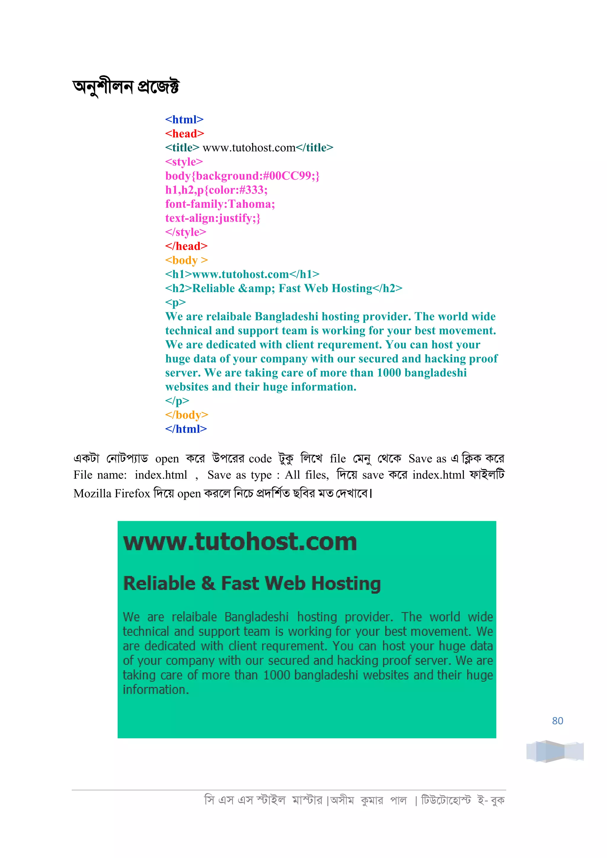 িস এস এস �াইল মা�াা |অসীম কমাা পাল | িটউেটােহা� ই- বুক
80
অনুশীল্ �েজ�
<html>
<head>
<title> www.tutohost.com</title>
<style>
body{background:#00CC99;}
h1,h2,p{color:#333;
font-family:Tahoma;
text-align:justify;}
</style>
</head>
<body >
<h1>www.tutohost.com</h1>
<h2>Reliable &amp; Fast Web Hosting</h2>
<p>
We are relaibale Bangladeshi hosting provider. The world wide
technical and support team is working for your best movement.
We are dedicated with client requrement. You can host your
huge data of your company with our secured and hacking proof
server. We are taking care of more than 1000 bangladeshi
websites and their huge information.
</p>
</body>
</html>
একটা ে্াটপযাড open কো উপোা code টুক িলেখ file েমনু েথেক Save as এ ি�ক কো
File name: index.html , Save as type : All files, িদেয় save কো index.html ফাইলিট
Mozilla Firefox িদেয় open কােল ি্েচ �দিশরত ছিবা মত েদখােব।
 