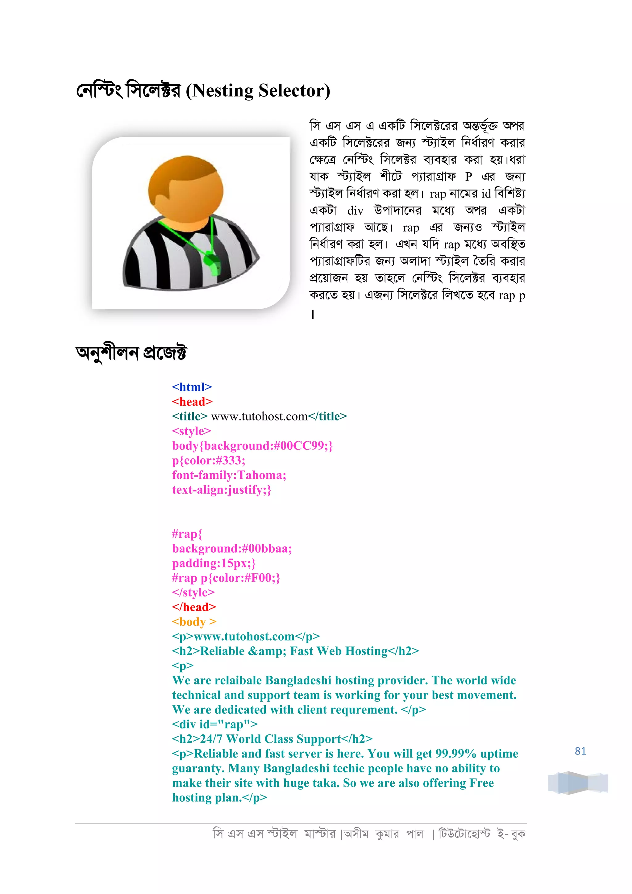 িস এস এস �াইল মা�াা |অসীম কমাা পাল | িটউেটােহা� ই- বুক
81
ে্ি�ং িসেল�া (Nesting Selector)
িস এস এস এ একিট িসেল�োা অ�ভূর� অপর
একিট িসেল�োা জ� �যাইল ি্ধরাাণ কাাা
ে�ে� ে্ি�ং িসেল�া বযবহাা কাা হয়।ধাা
যাক �যাইল শীেট পযাাা�াফ P এর জ�
�যাইল ি্ধরাাণ কাা হল। rap ্ােমা id িবিশ�য
একটা div উপাদাে্া মেধয অপর একটা
পযাাা�াফ আেছ। rap এর জ�ও �যাইল
ি্ধরাাণ কাা হল। এখন যিদ rap মেধয অবি�ত
পযাাা�াফিটা জ� অলাদা �যাইল ৈতিা কাাা
�েয়াজ্ হয় তাহেল ে্ি�ং িসেল�া বযবহাা
কােত হয়। এজ� িসেল�ো িলখেত হেব rap p
।
অনুশীল্ �েজ�
<html>
<head>
<title> www.tutohost.com</title>
<style>
body{background:#00CC99;}
p{color:#333;
font-family:Tahoma;
text-align:justify;}
#rap{
background:#00bbaa;
padding:15px;}
#rap p{color:#F00;}
</style>
</head>
<body >
<p>www.tutohost.com</p>
<h2>Reliable &amp; Fast Web Hosting</h2>
<p>
We are relaibale Bangladeshi hosting provider. The world wide
technical and support team is working for your best movement.
We are dedicated with client requrement. </p>
<div id="rap">
<h2>24/7 World Class Support</h2>
<p>Reliable and fast server is here. You will get 99.99% uptime
guaranty. Many Bangladeshi techie people have no ability to
make their site with huge taka. So we are also offering Free
hosting plan.</p>
 