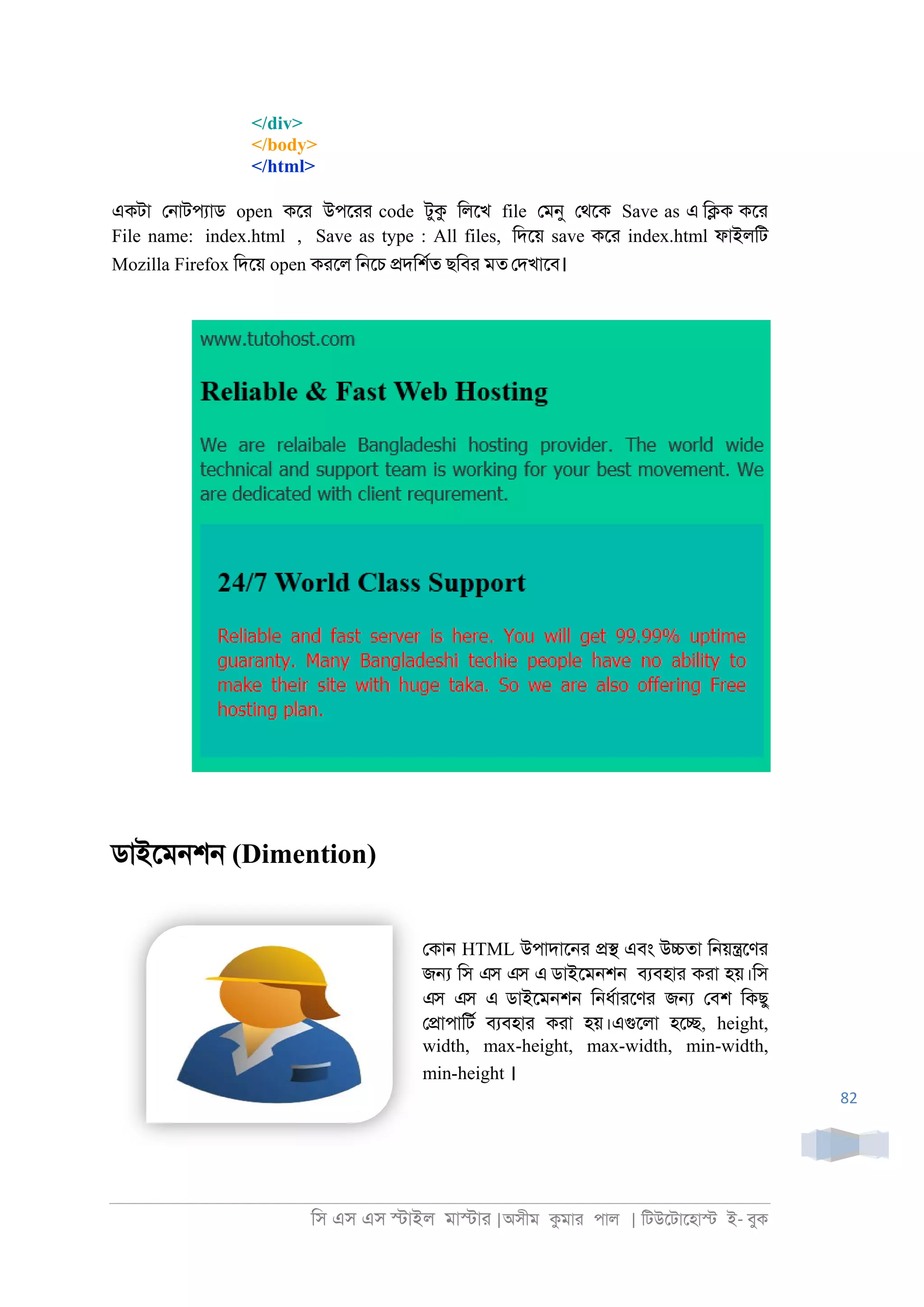 িস এস এস �াইল মা�াা |অসীম কমাা পাল | িটউেটােহা� ই- বুক
82
</div>
</body>
</html>
একটা ে্াটপযাড open কো উপোা code টুক িলেখ file েমনু েথেক Save as এ ি�ক কো
File name: index.html , Save as type : All files, িদেয় save কো index.html ফাইলিট
Mozilla Firefox িদেয় open কােল ি্েচ �দিশরত ছিবা মত েদখােব।
ডাইেম্শ্ (Dimention)
েকা্ HTML উপাদাে্া �� এবং উ�তা ি্য়�েণা
জ� িস এস এস এ ডাইেম্শ্ বযবহাা কাা হয়।িস
এস এস এ ডাইেম্শ্ ি্ধরাােণা জ� েবশ িকছু
ে�াপািটর বযবহাা কাা হয়।এগুেলা হে�, height,
width, max-height, max-width, min-width,
min-height ।
 