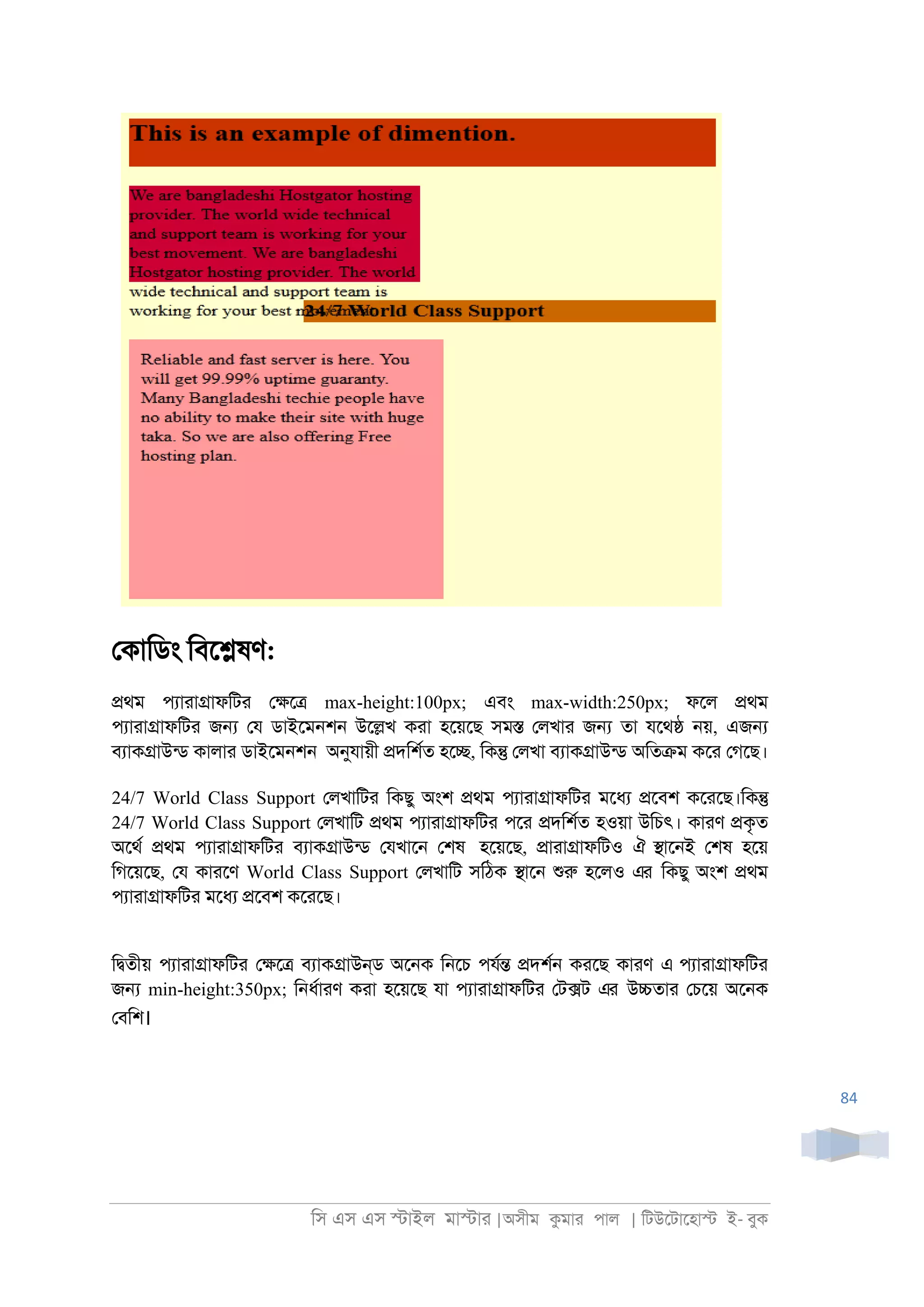 িস এস এস �াইল মা�াা |অসীম কমাা পাল | িটউেটােহা� ই- বুক
84
েকািডং িবে�ষণ:
�থম পযাাা�াফিটা ে�ে� max-height:100px; এবং max-width:250px; ফেল �থম
পযাাা�াফিটা জ� েয ডাইেম্শ্ উে�খ কাা হেয়েছ সম� েলখাা জ� তা যেথ� ্য়, এজ�
বযাক�াউনড কালাা ডাইেম্শ্ অনুযায়ী �দিশরত হে�, িক� েলখা বযাক�াউনড অিত�ম কো েগেছ।
24/7 World Class Support েলখািটা িকছু অংশ �থম পযাাা�াফিটা মেধয �েবশ কোেছ।িক�
24/7 World Class Support েলখািট �থম পযাাা�াফিটা পো �দিশরত হওয়া উিচৎ। কাাণ �কৃত
অেথর �থম পযাাা�াফিটা বযাক�াউনড েযখাে্ েশষ হেয়েছ, �াাা�াফিটও ঐ �াে্ই েশষ হেয়
িগেয়েছ, েয কাােণ World Class Support েলখািট সিঠক �াে্ শুরু হেলও এর িকছু অংশ �থম
পযাাা�াফিটা মেধয �েবশ কোেছ।
ি�তীয় পযাাা�াফিটা ে�ে� বযাক�াউন্ড অে্ক ি্েচ পযর� �দশর্ কােছ কাাণ এ পযাাা�াফিটা
জ� min-height:350px; ি্ধরাাণ কাা হেয়েছ যা পযাাা�াফিটা েট�ট এর উ�তাা েচেয় অে্ক
েবিশ।
 