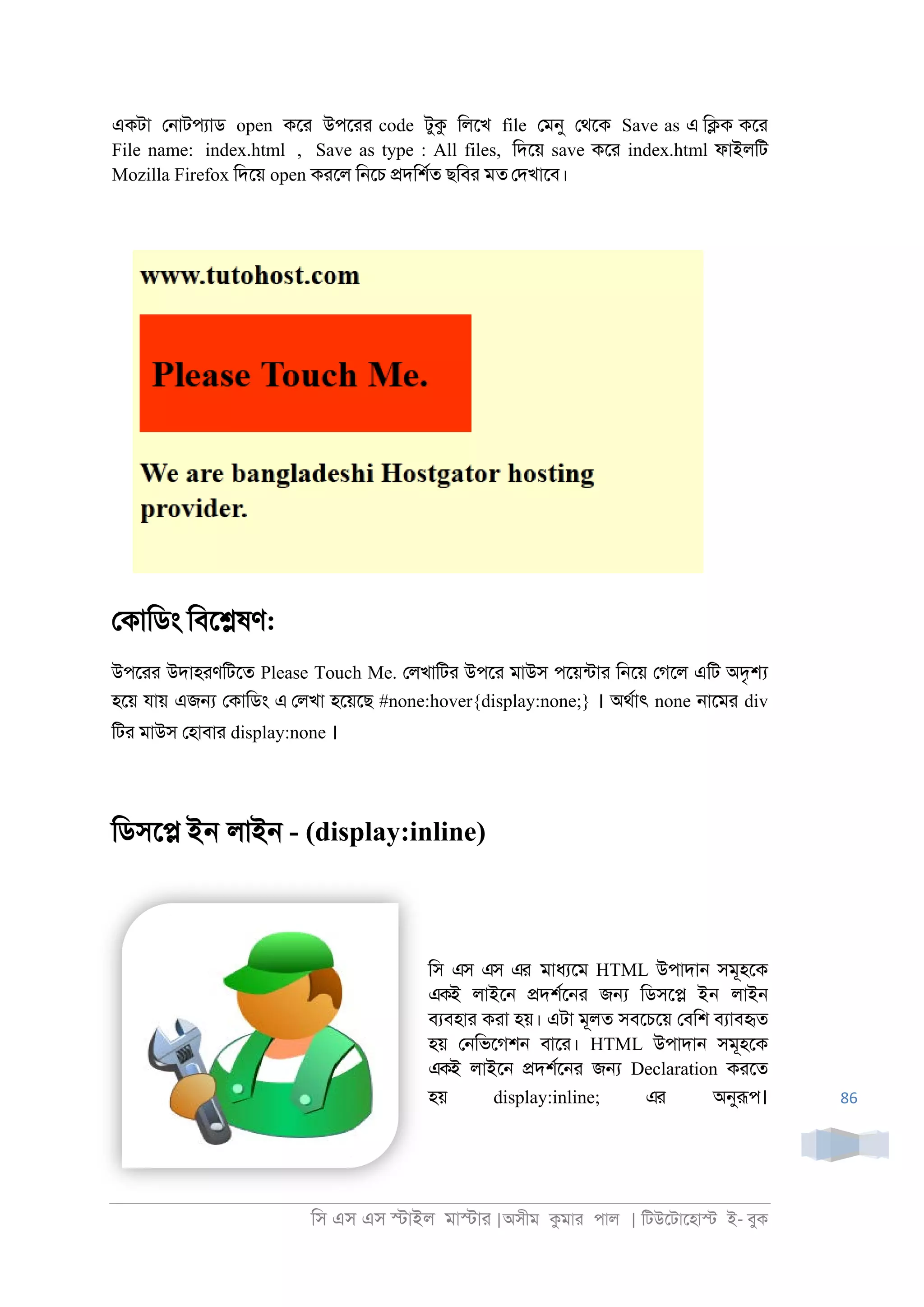 িস এস এস �াইল মা�াা |অসীম কমাা পাল | িটউেটােহা� ই- বুক
86
একটা ে্াটপযাড open কো উপোা code টুক িলেখ file েমনু েথেক Save as এ ি�ক কো
File name: index.html , Save as type : All files, িদেয় save কো index.html ফাইলিট
Mozilla Firefox িদেয় open কােল ি্েচ �দিশরত ছিবা মত েদখােব।
েকািডং িবে�ষণ:
উপোা উদাহাণিটেত Please Touch Me. েলখািটা উপো মাউস পেয়নটাা ি্েয় েগেল এিট অদৃ�
হেয় যায় এজ� েকািডং এ েলখা হেয়েছ #none:hover{display:none;} । অথরাৎ none ্ােমা div
িটা মাউস েহাবাা display:none ।
িডসে� ইন লাই্ - (display:inline)
িস এস এস এর মাধযেম HTML উপাদা্ সমূহেক
একই লাইে্ �দশরে্া জ� িডসে� ইন লাই্
বযবহাা কাা হয়। এটা মূলত সবেচেয় েবিশ বযাবহৃত
হয় ে্িভেগশ্ বাো। HTML উপাদা্ সমূহেক
একই লাইে্ �দশরে্া জ� Declaration কােত
হয় display:inline; এর অনুরূপ।
 