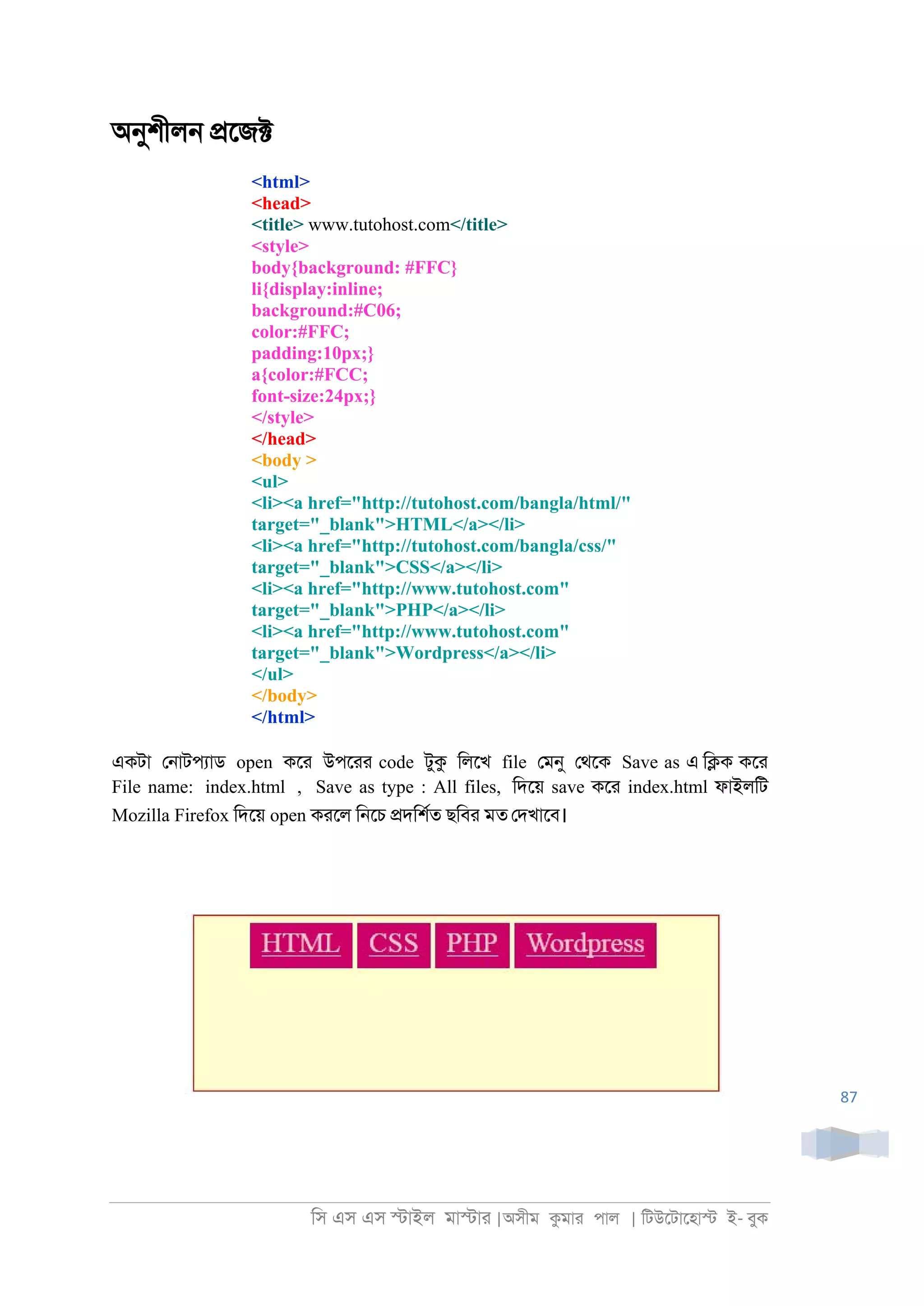 িস এস এস �াইল মা�াা |অসীম কমাা পাল | িটউেটােহা� ই- বুক
87
অনুশীল্ �েজ�
<html>
<head>
<title> www.tutohost.com</title>
<style>
body{background: #FFC}
li{display:inline;
background:#C06;
color:#FFC;
padding:10px;}
a{color:#FCC;
font-size:24px;}
</style>
</head>
<body >
<ul>
<li><a href="http://tutohost.com/bangla/html/"
target="_blank">HTML</a></li>
<li><a href="http://tutohost.com/bangla/css/"
target="_blank">CSS</a></li>
<li><a href="http://www.tutohost.com"
target="_blank">PHP</a></li>
<li><a href="http://www.tutohost.com"
target="_blank">Wordpress</a></li>
</ul>
</body>
</html>
একটা ে্াটপযাড open কো উপোা code টুক িলেখ file েমনু েথেক Save as এ ি�ক কো
File name: index.html , Save as type : All files, িদেয় save কো index.html ফাইলিট
Mozilla Firefox িদেয় open কােল ি্েচ �দিশরত ছিবা মত েদখােব।
 