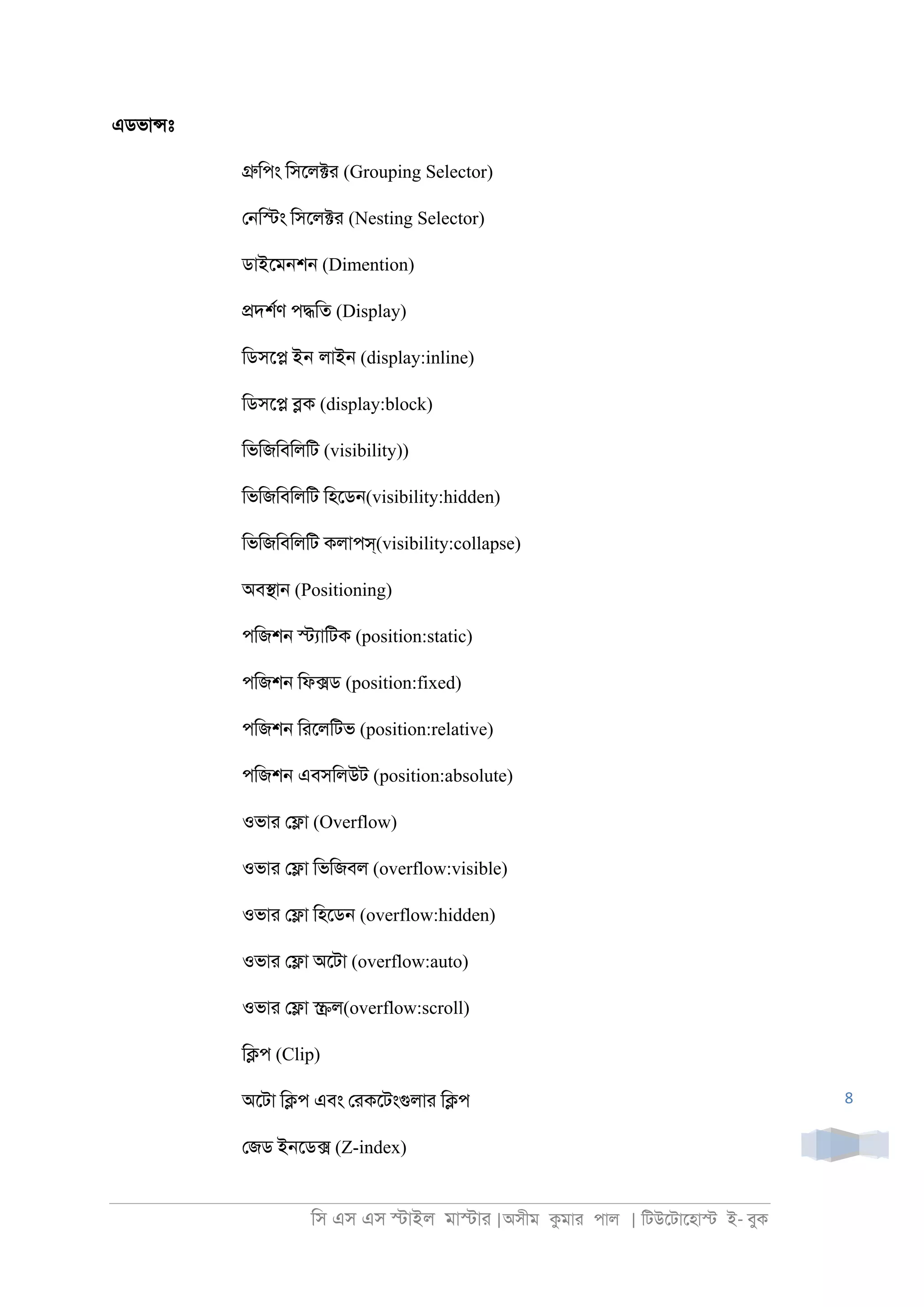 িস এস এস �াইল মা�াা |অসীম কমাা পাল | িটউেটােহা� ই- বুক
8
এডভা�ঃ
�িপং িসেল�া (Grouping Selector)
ে্ি�ং িসেল�া (Nesting Selector)
ডাইেম্শ্ (Dimention)
�দশরণ প�িত (Display)
িডসে� ইন লাই্ (display:inline)
িডসে� �ক (display:block)
িভিজিবিলিট (visibility))
িভিজিবিলিট িহেড্(visibility:hidden)
িভিজিবিলিট কলাপস্(visibility:collapse)
অব�া্ (Positioning)
পিজশ্ �যািটক (position:static)
পিজশ্ িফ�ড (position:fixed)
পিজশ্ িােলিটভ (position:relative)
পিজশ্ এবসিলউট (position:absolute)
ওভাা ে�া (Overflow)
ওভাা ে�া িভিজবল (overflow:visible)
ওভাা ে�া িহেড্ (overflow:hidden)
ওভাা ে�া অেটা (overflow:auto)
ওভাা ে�া �ল(overflow:scroll)
ি�প (Clip)
অেটা ি�প এবং োকেটংগুলাা ি�প
েজড ই্েড� (Z-index)
 