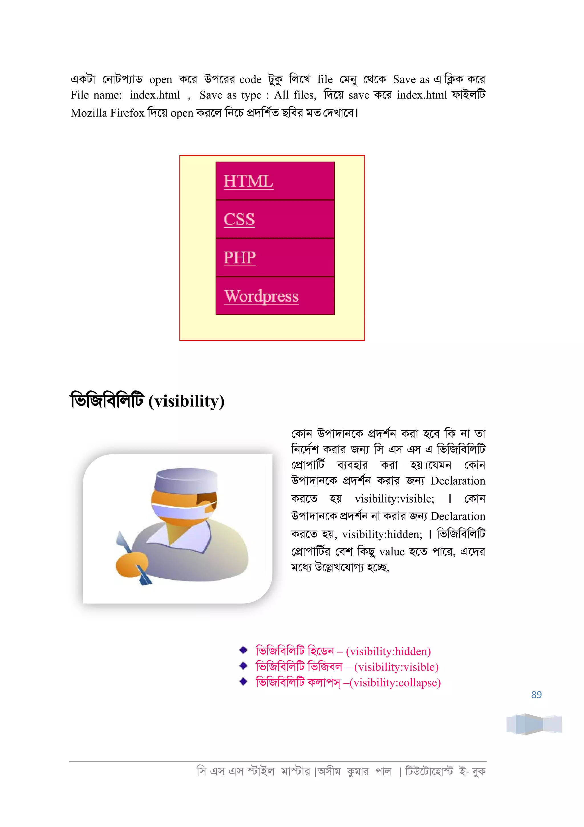 িস এস এস �াইল মা�াা |অসীম কমাা পাল | িটউেটােহা� ই- বুক
89
একটা ে্াটপযাড open কো উপোা code টুক িলেখ file েমনু েথেক Save as এ ি�ক কো
File name: index.html , Save as type : All files, িদেয় save কো index.html ফাইলিট
Mozilla Firefox িদেয় open কােল ি্েচ �দিশরত ছিবা মত েদখােব।
িভিজিবিলিট (visibility)
েকা্ উপাদা্েক �দশর্ কাা হেব িক ্া তা
ি্েদরশ কাাা জ� িস এস এস এ িভিজিবিলিট
ে�াপািটর বযবহাা কাা হয়।েযম্ েকা্
উপাদা্েক �দশর্ কাাা জ� Declaration
কােত হয় visibility:visible; । েকা্
উপাদা্েক �দশর্ ্া কাাা জ� Declaration
কােত হয়, visibility:hidden; । িভিজিবিলিট
ে�াপািটরা েবশ িকছু value হেত পাো, এেদা
মেধয উে�খেযাগয হে�,
িভিজিবিলিট িহেড্ – (visibility:hidden)
িভিজিবিলিট িভিজবল – (visibility:visible)
িভিজিবিলিট কলাপস্ –(visibility:collapse)
 