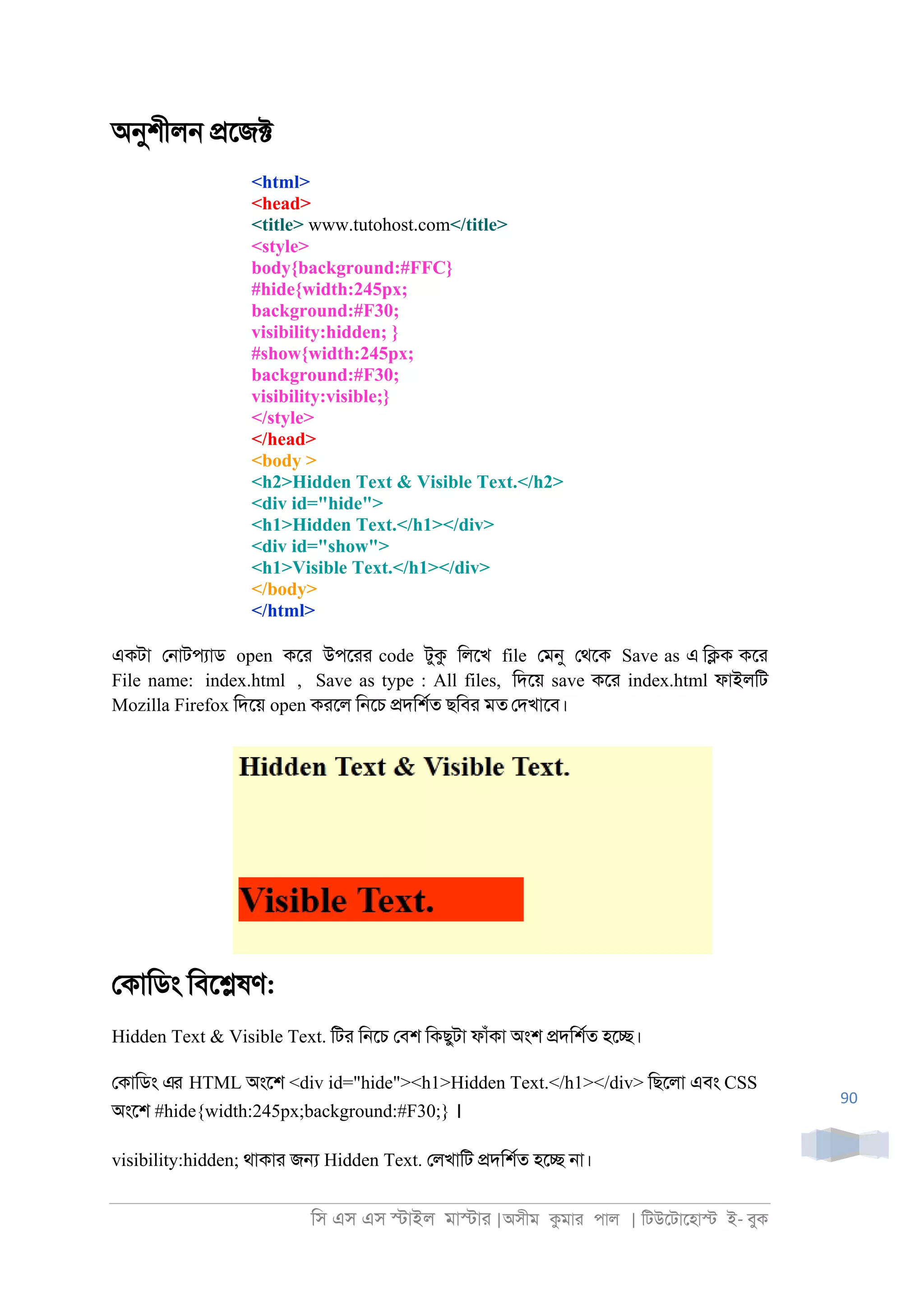 িস এস এস �াইল মা�াা |অসীম কমাা পাল | িটউেটােহা� ই- বুক
90
অনুশীল্ �েজ�
<html>
<head>
<title> www.tutohost.com</title>
<style>
body{background:#FFC}
#hide{width:245px;
background:#F30;
visibility:hidden; }
#show{width:245px;
background:#F30;
visibility:visible;}
</style>
</head>
<body >
<h2>Hidden Text & Visible Text.</h2>
<div id="hide">
<h1>Hidden Text.</h1></div>
<div id="show">
<h1>Visible Text.</h1></div>
</body>
</html>
একটা ে্াটপযাড open কো উপোা code টুক িলেখ file েমনু েথেক Save as এ ি�ক কো
File name: index.html , Save as type : All files, িদেয় save কো index.html ফাইলিট
Mozilla Firefox িদেয় open কােল ি্েচ �দিশরত ছিবা মত েদখােব।
েকািডং িবে�ষণ:
Hidden Text & Visible Text. িটা ি্েচ েবশ িকছুটা ফাঁকা অংশ �দিশরত হে�।
েকািডং এর HTML অংেশ <div id="hide"><h1>Hidden Text.</h1></div> িছেলা এবং CSS
অংেশ #hide{width:245px;background:#F30;} ।
visibility:hidden; থাকাা জ� Hidden Text. েলখািট �দিশরত হে� ্া।
 