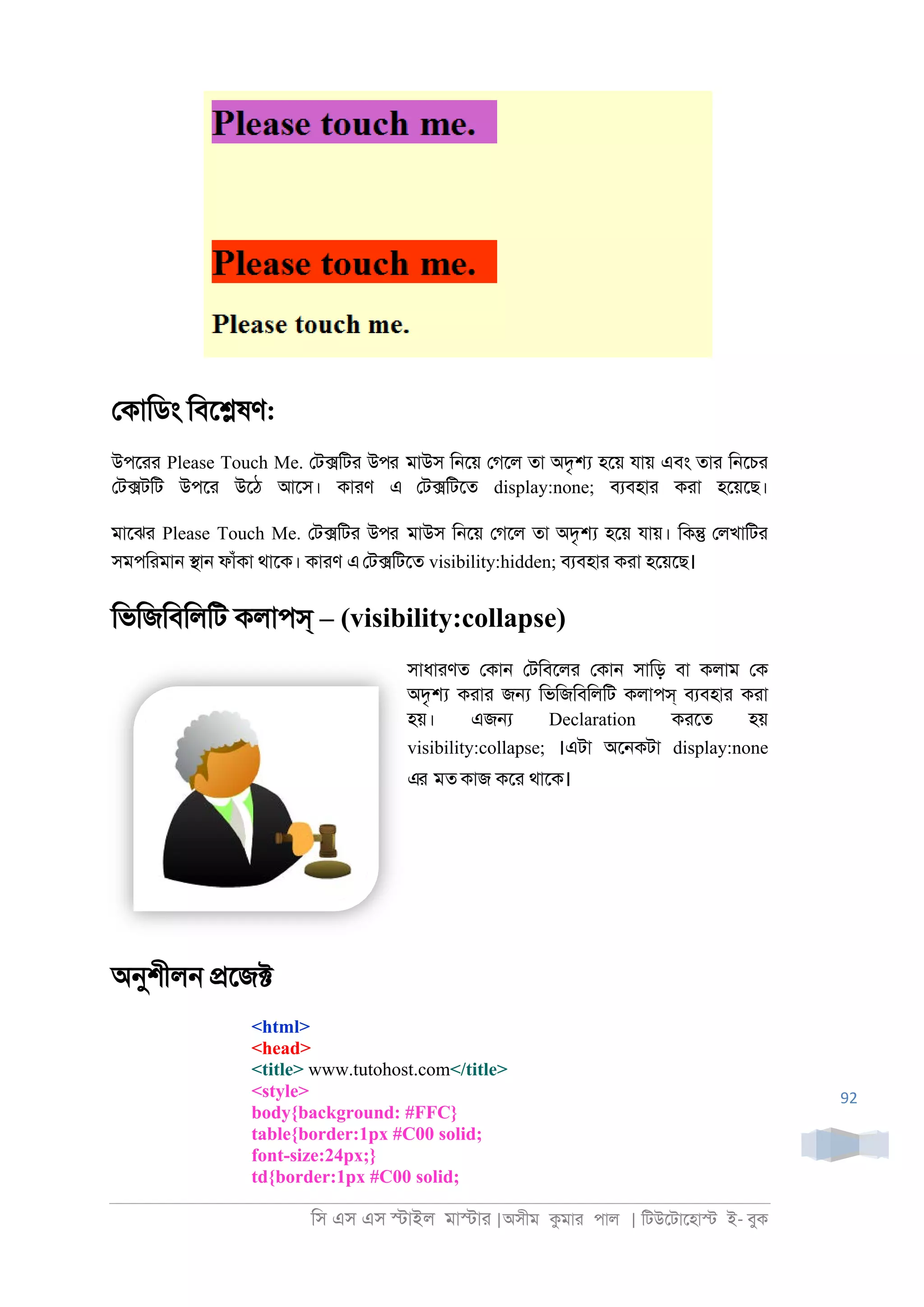 িস এস এস �াইল মা�াা |অসীম কমাা পাল | িটউেটােহা� ই- বুক
92
েকািডং িবে�ষণ:
উপোা Please Touch Me. েট�িটা উপর মাউস ি্েয় েগেল তা অদৃ� হেয় যায় এবং তাা ি্েচা
েট�টিট উপো উেঠ আেস। কাাণ এ েট�িটেত display:none; বযবহাা কাা হেয়েছ।
মােঝা Please Touch Me. েট�িটা উপর মাউস ি্েয় েগেল তা অদৃ� হেয় যায়। িক� েলখািটা
সমপিামা্ �া্ ফাঁকা থােক। কাাণ এেট�িটেত visibility:hidden; বযবহাা কাা হেয়েছ।
িভিজিবিলিট কলাপস্ – (visibility:collapse)
সাধাাণত েকা্ েটিবেলা েকা্ সািড় বা কলাম েক
অদৃ� কাাা জ� িভিজিবিলিট কলাপস্ বযবহাা কাা
হয়। এজ� Declaration কােত হয়
visibility:collapse; ।এটা অে্কটা display:none
এর মত কাজ কো থােক।
অনুশীল্ �েজ�
<html>
<head>
<title> www.tutohost.com</title>
<style>
body{background: #FFC}
table{border:1px #C00 solid;
font-size:24px;}
td{border:1px #C00 solid;
 