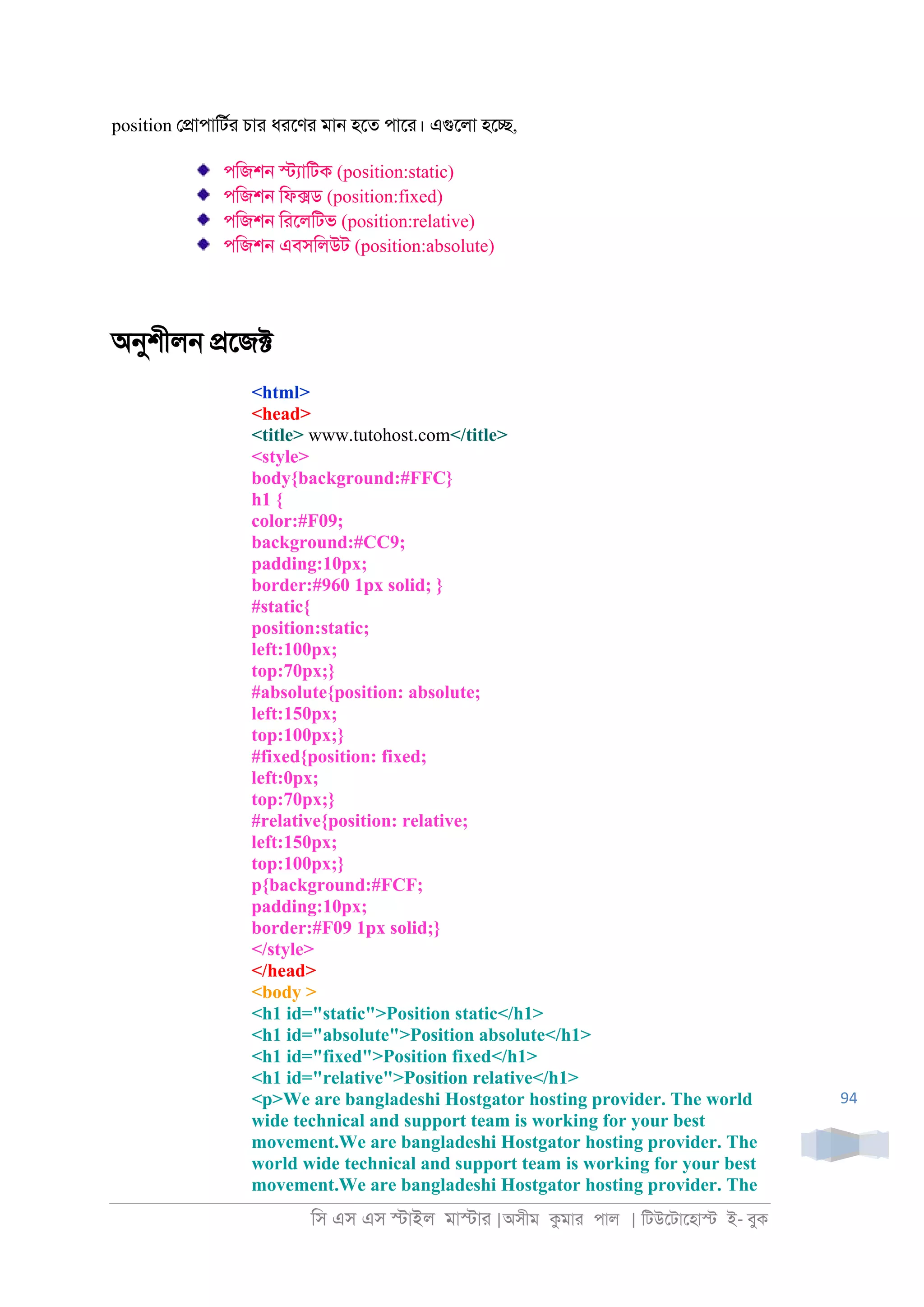 িস এস এস �াইল মা�াা |অসীম কমাা পাল | িটউেটােহা� ই- বুক
94
position ে�াপািটরা চাা ধােণা মা্ হেত পাো। এগুেলা হে�,
পিজশ্ �যািটক (position:static)
পিজশ্ িফ�ড (position:fixed)
পিজশ্ িােলিটভ (position:relative)
পিজশ্ এবসিলউট (position:absolute)
অনুশীল্ �েজ�
<html>
<head>
<title> www.tutohost.com</title>
<style>
body{background:#FFC}
h1 {
color:#F09;
background:#CC9;
padding:10px;
border:#960 1px solid; }
#static{
position:static;
left:100px;
top:70px;}
#absolute{position: absolute;
left:150px;
top:100px;}
#fixed{position: fixed;
left:0px;
top:70px;}
#relative{position: relative;
left:150px;
top:100px;}
p{background:#FCF;
padding:10px;
border:#F09 1px solid;}
</style>
</head>
<body >
<h1 id="static">Position static</h1>
<h1 id="absolute">Position absolute</h1>
<h1 id="fixed">Position fixed</h1>
<h1 id="relative">Position relative</h1>
<p>We are bangladeshi Hostgator hosting provider. The world
wide technical and support team is working for your best
movement.We are bangladeshi Hostgator hosting provider. The
world wide technical and support team is working for your best
movement.We are bangladeshi Hostgator hosting provider. The
 