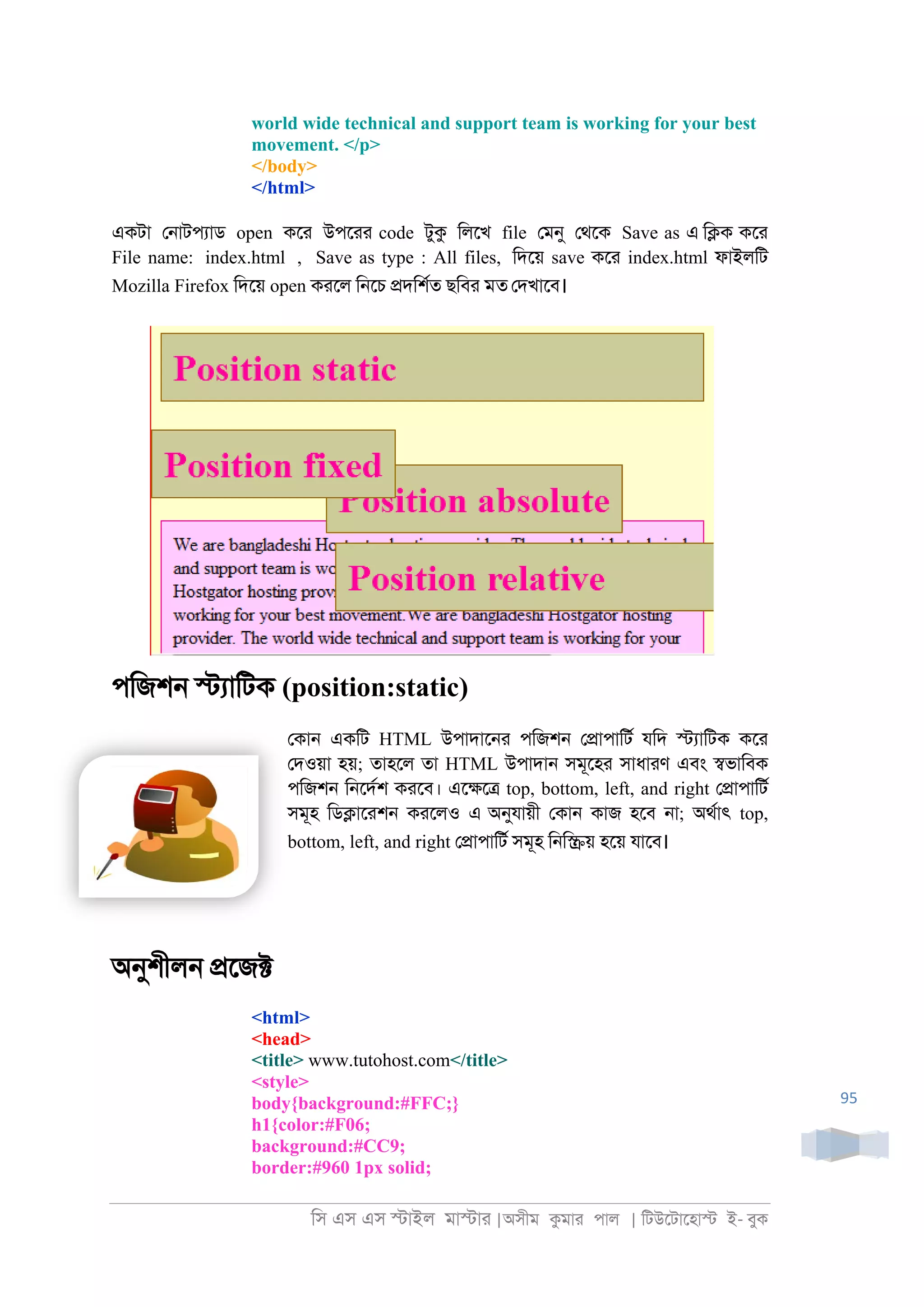 িস এস এস �াইল মা�াা |অসীম কমাা পাল | িটউেটােহা� ই- বুক
95
world wide technical and support team is working for your best
movement. </p>
</body>
</html>
একটা ে্াটপযাড open কো উপোা code টুক িলেখ file েমনু েথেক Save as এ ি�ক কো
File name: index.html , Save as type : All files, িদেয় save কো index.html ফাইলিট
Mozilla Firefox িদেয় open কােল ি্েচ �দিশরত ছিবা মত েদখােব।
পিজশ্ �যািটক (position:static)
েকা্ একিট HTML উপাদাে্া পিজশ্ ে�াপািটর যিদ �যািটক কো
েদওয়া হয়; তাহেল তা HTML উপাদা্ সমূেহা সাধাাণ এবং �ভািবক
পিজশ্ ি্েদরশ কােব। এে�ে� top, bottom, left, and right ে�াপািটর
সমূহ িড�াোশ্ কােলও এ অনুযায়ী েকা্ কাজ হেব ্া; অথরাৎ top,
bottom, left, and right ে�াপািটর সমূহ ি্ি�য় হেয় যােব।
অনুশীল্ �েজ�
<html>
<head>
<title> www.tutohost.com</title>
<style>
body{background:#FFC;}
h1{color:#F06;
background:#CC9;
border:#960 1px solid;
 