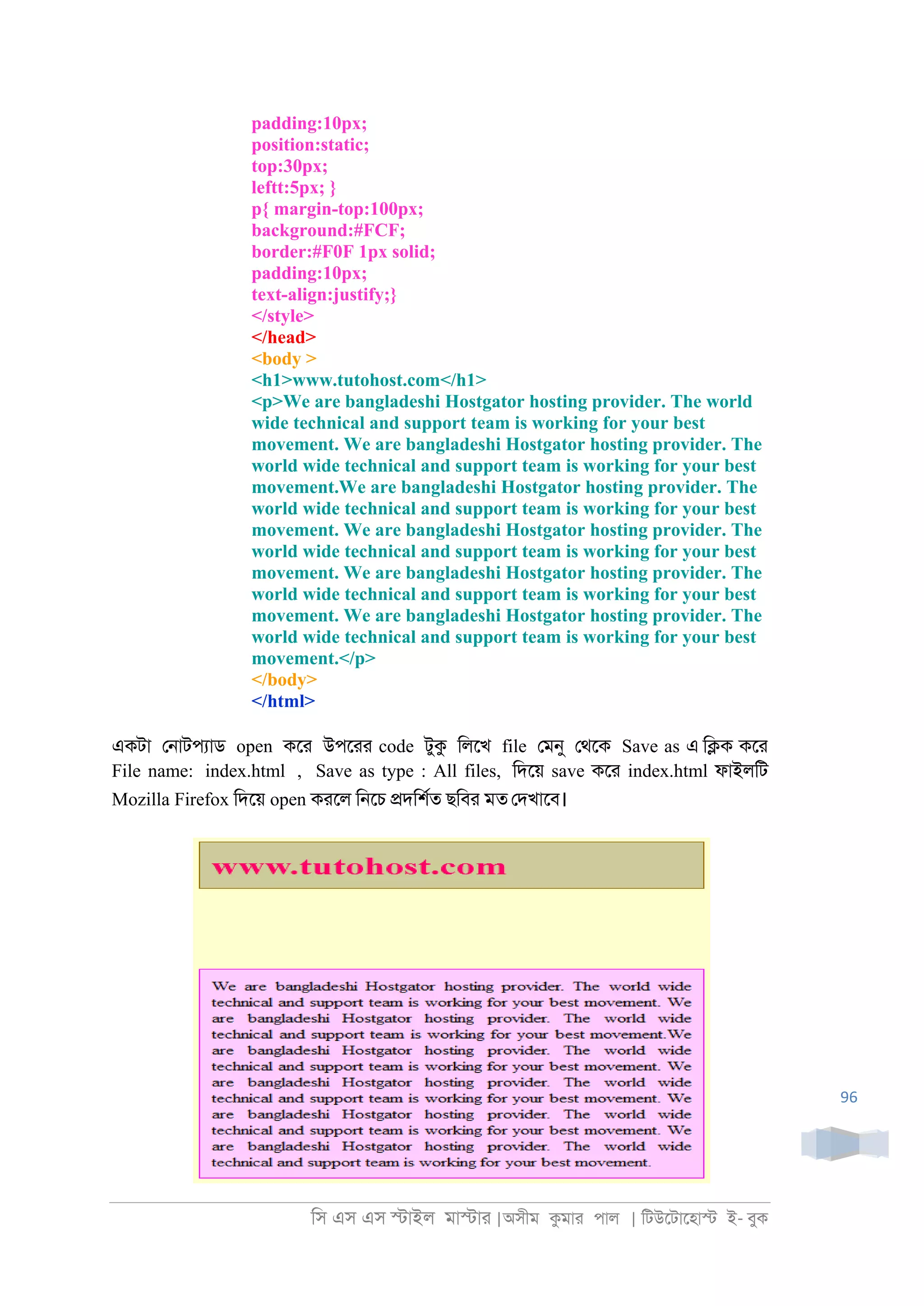 িস এস এস �াইল মা�াা |অসীম কমাা পাল | িটউেটােহা� ই- বুক
96
padding:10px;
position:static;
top:30px;
leftt:5px; }
p{ margin-top:100px;
background:#FCF;
border:#F0F 1px solid;
padding:10px;
text-align:justify;}
</style>
</head>
<body >
<h1>www.tutohost.com</h1>
<p>We are bangladeshi Hostgator hosting provider. The world
wide technical and support team is working for your best
movement. We are bangladeshi Hostgator hosting provider. The
world wide technical and support team is working for your best
movement.We are bangladeshi Hostgator hosting provider. The
world wide technical and support team is working for your best
movement. We are bangladeshi Hostgator hosting provider. The
world wide technical and support team is working for your best
movement. We are bangladeshi Hostgator hosting provider. The
world wide technical and support team is working for your best
movement. We are bangladeshi Hostgator hosting provider. The
world wide technical and support team is working for your best
movement.</p>
</body>
</html>
একটা ে্াটপযাড open কো উপোা code টুক িলেখ file েমনু েথেক Save as এ ি�ক কো
File name: index.html , Save as type : All files, িদেয় save কো index.html ফাইলিট
Mozilla Firefox িদেয় open কােল ি্েচ �দিশরত ছিবা মত েদখােব।
 