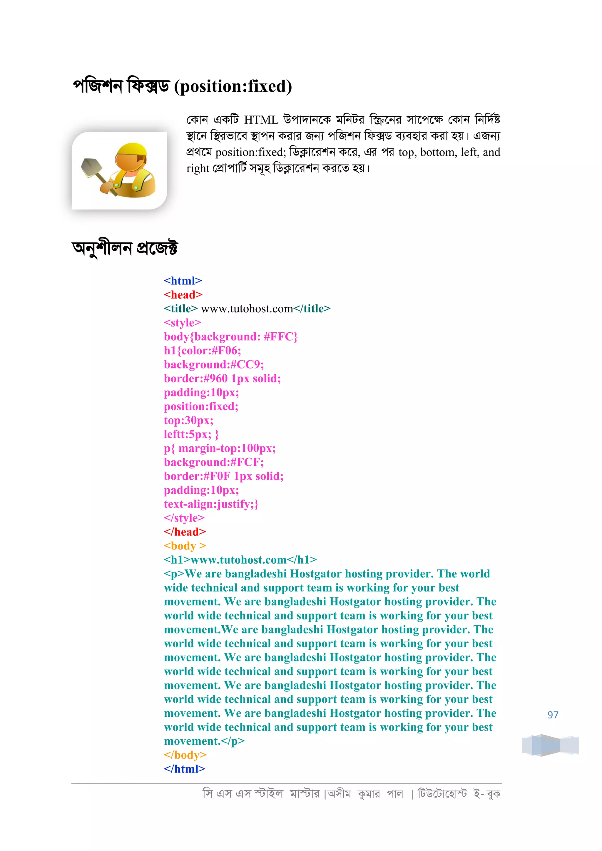 িস এস এস �াইল মা�াা |অসীম কমাা পাল | িটউেটােহা� ই- বুক
97
পিজশ্ িফ�ড (position:fixed)
েকা্ একিট HTML উপাদা্েক মি্টা ি�ে্া সােপে� েকা্ ি্িদর�
�াে্ ি�াভােব �াপ্ কাাা জ� পিজশ্ িফ�ড বযবহাা কাা হয়। এজ�
�থেম position:fixed; িড�াোশ্ কো, এর পর top, bottom, left, and
right ে�াপািটর সমূহ িড�াোশ্ কােত হয়।
অনুশীল্ �েজ�
<html>
<head>
<title> www.tutohost.com</title>
<style>
body{background: #FFC}
h1{color:#F06;
background:#CC9;
border:#960 1px solid;
padding:10px;
position:fixed;
top:30px;
leftt:5px; }
p{ margin-top:100px;
background:#FCF;
border:#F0F 1px solid;
padding:10px;
text-align:justify;}
</style>
</head>
<body >
<h1>www.tutohost.com</h1>
<p>We are bangladeshi Hostgator hosting provider. The world
wide technical and support team is working for your best
movement. We are bangladeshi Hostgator hosting provider. The
world wide technical and support team is working for your best
movement.We are bangladeshi Hostgator hosting provider. The
world wide technical and support team is working for your best
movement. We are bangladeshi Hostgator hosting provider. The
world wide technical and support team is working for your best
movement. We are bangladeshi Hostgator hosting provider. The
world wide technical and support team is working for your best
movement. We are bangladeshi Hostgator hosting provider. The
world wide technical and support team is working for your best
movement.</p>
</body>
</html>
 