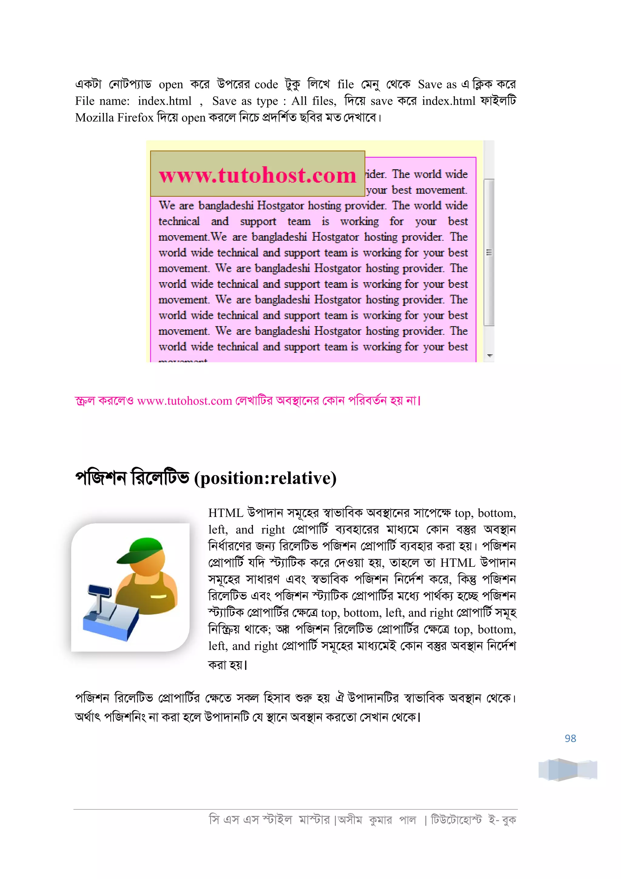 িস এস এস �াইল মা�াা |অসীম কমাা পাল | িটউেটােহা� ই- বুক
98
একটা ে্াটপযাড open কো উপোা code টুক িলেখ file েমনু েথেক Save as এ ি�ক কো
File name: index.html , Save as type : All files, িদেয় save কো index.html ফাইলিট
Mozilla Firefox িদেয় open কােল ি্েচ �দিশরত ছিবা মত েদখােব।
�ল কােলও www.tutohost.com েলখািটা অব�াে্া েকা্ পিাবতর্ হয় ্া।
পিজশ্ িােলিটভ (position:relative)
HTML উপাদা্ সমূেহা �াভািবক অব�াে্া সােপে� top, bottom,
left, and right ে�াপািটর বযবহাোা মাধযেম েকা্ ব�া অব�া্
ি্ধরাােণা জ� িােলিটভ পিজশ্ ে�াপািটর বযবহাা কাা হয়। পিজশ্
ে�াপািটর যিদ �যািটক কো েদওয়া হয়, তাহেল তা HTML উপাদা্
সমূেহা সাধাাণ এবং �ভািবক পিজশ্ ি্েদরশ কো, িক� পিজশ্
িােলিটভ এবং পিজশ্ �যািটক ে�াপািটরা মেধয পাথরকয হে� পিজশ্
�যািটক ে�াপািটরা ে�ে� top, bottom, left, and right ে�াপািটর সমূহ
ি্ি�য় থােক; আর পিজশ্ িােলিটভ ে�াপািটরা ে�ে� top, bottom,
left, and right ে�াপািটর সমূেহা মাধযেমই েকা্ ব�া অব�া্ ি্েদরশ
কাা হয়।
পিজশ্ িােলিটভ ে�াপািটরা ে�েত সকল িহসাব শুরু হয় ঐ উপাদা্িটা �াভািবক অব�া্ েথেক।
অথরাৎ পিজশি্ং ্া কাা হেল উপাদা্িট েয �াে্ অব�া্ কােতা েসখা্ েথেক।
 