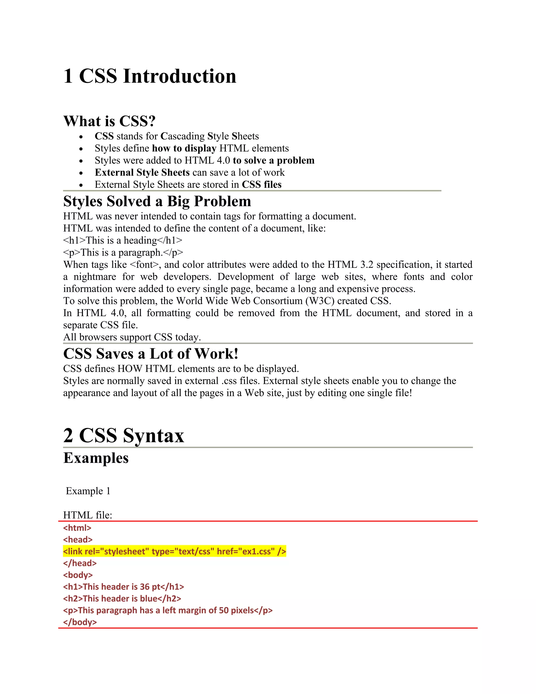 1 CSS Introduction What is CSS? • CSS stands for Cascading Style Sheets • Styles define how to display HTML elements • Styles were added to HTML 4.0 to solve a problem • External Style Sheets can save a lot of work • External Style Sheets are stored in CSS files Styles Solved a Big Problem HTML was never intended to contain tags for formatting a document. HTML was intended to define the content of a document, like: <h1>This is a heading</h1> <p>This is a paragraph.</p> When tags like <font>, and color attributes were added to the HTML 3.2 specification, it started a nightmare for web developers. Development of large web sites, where fonts and color information were added to every single page, became a long and expensive process. To solve this problem, the World Wide Web Consortium (W3C) created CSS. In HTML 4.0, all formatting could be removed from the HTML document, and stored in a separate CSS file. All browsers support CSS today. CSS Saves a Lot of Work! CSS defines HOW HTML elements are to be displayed. Styles are normally saved in external .css files. External style sheets enable you to change the appearance and layout of all the pages in a Web site, just by editing one single file! 2 CSS Syntax Examples Example 1 HTML file: <html> <head> <link rel="stylesheet" type="text/css" href="ex1.css" /> </head> <body> <h1>This header is 36 pt</h1> <h2>This header is blue</h2> <p>This paragraph has a left margin of 50 pixels</p> </body> 