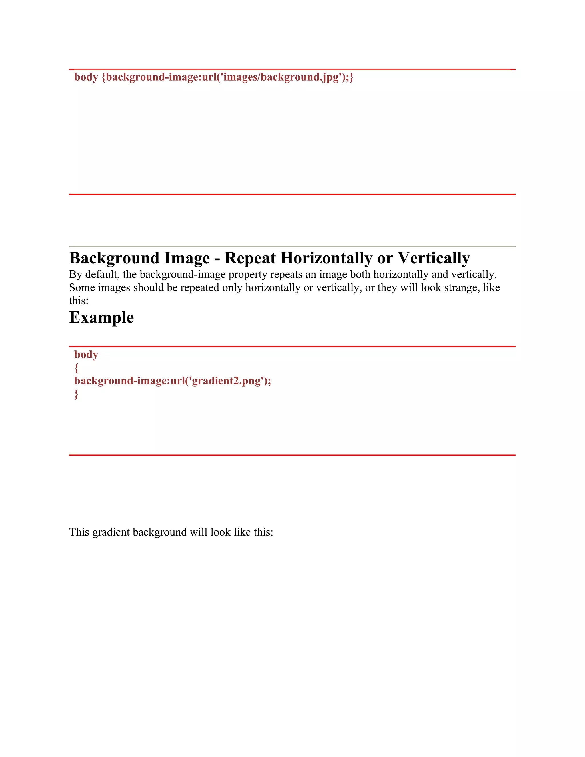 body {background-image:url('images/background.jpg');} Background Image - Repeat Horizontally or Vertically By default, the background-image property repeats an image both horizontally and vertically. Some images should be repeated only horizontally or vertically, or they will look strange, like this: Example body { background-image:url('gradient2.png'); } This gradient background will look like this: 