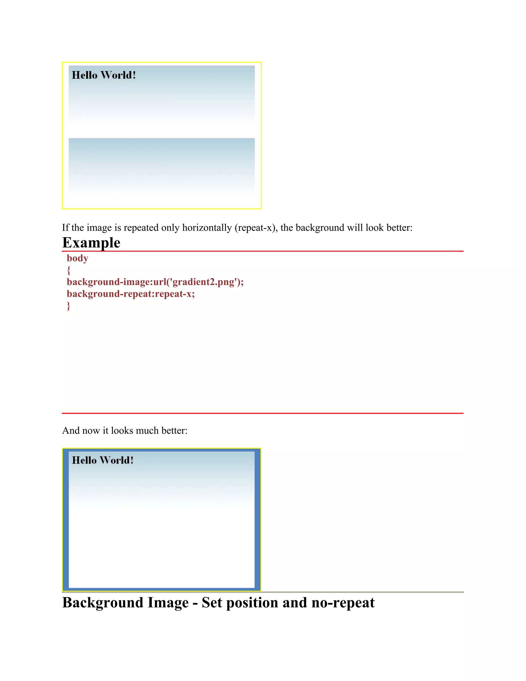 If the image is repeated only horizontally (repeat-x), the background will look better: Example body { background-image:url('gradient2.png'); background-repeat:repeat-x; } And now it looks much better: Background Image - Set position and no-repeat 