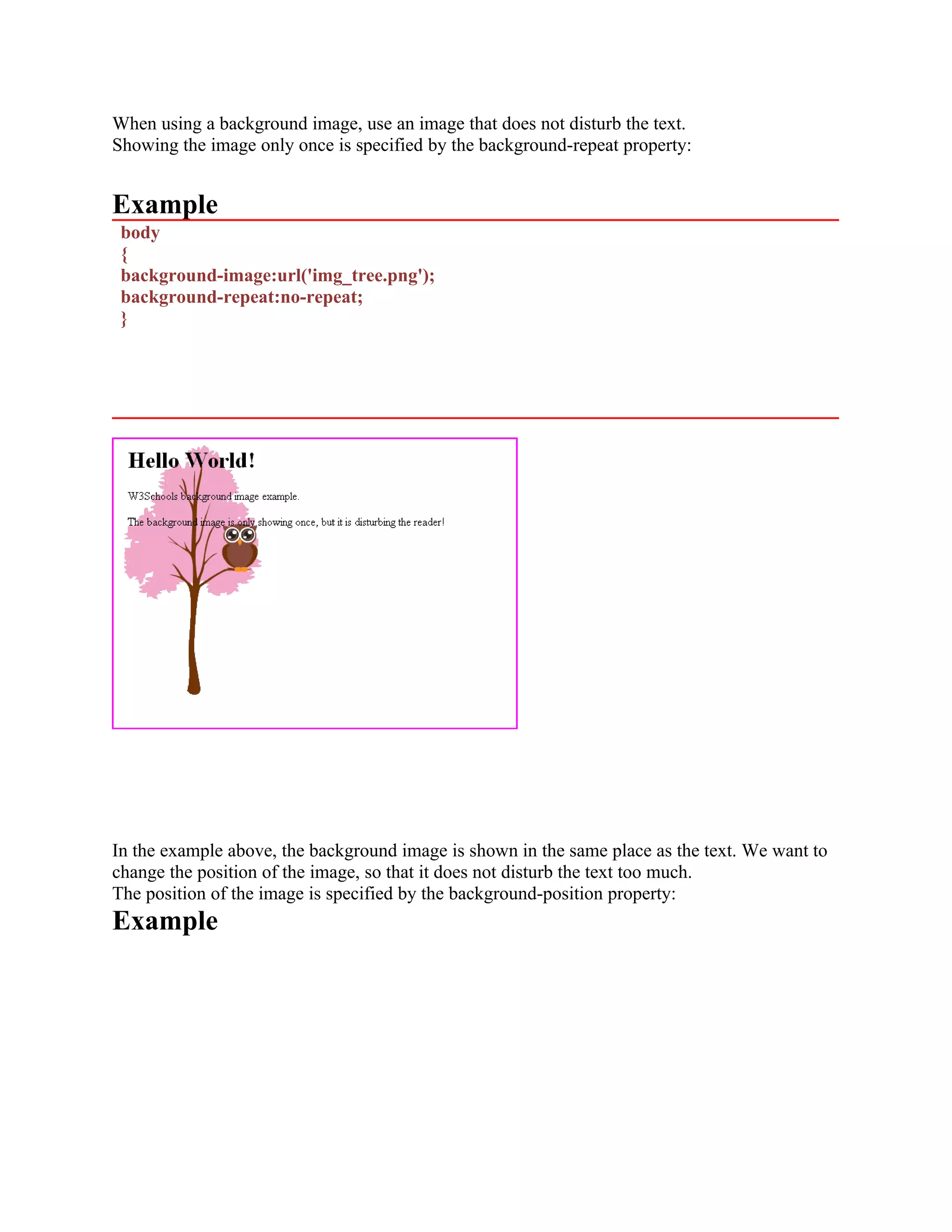 When using a background image, use an image that does not disturb the text. Showing the image only once is specified by the background-repeat property: Example body { background-image:url('img_tree.png'); background-repeat:no-repeat; } In the example above, the background image is shown in the same place as the text. We want to change the position of the image, so that it does not disturb the text too much. The position of the image is specified by the background-position property: Example 