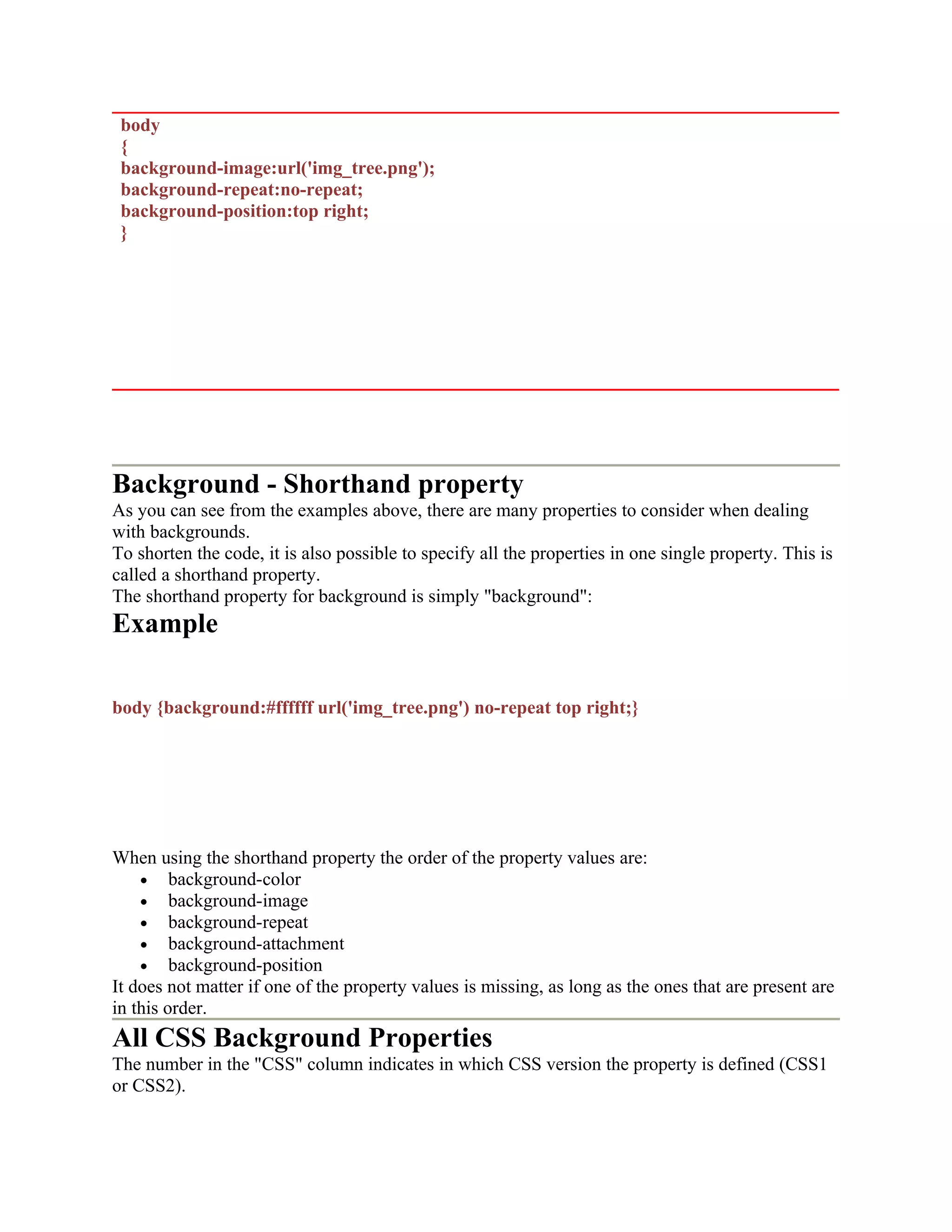 body { background-image:url('img_tree.png'); background-repeat:no-repeat; background-position:top right; } Background - Shorthand property As you can see from the examples above, there are many properties to consider when dealing with backgrounds. To shorten the code, it is also possible to specify all the properties in one single property. This is called a shorthand property. The shorthand property for background is simply "background": Example body {background:#ffffff url('img_tree.png') no-repeat top right;} When using the shorthand property the order of the property values are: • background-color • background-image • background-repeat • background-attachment • background-position It does not matter if one of the property values is missing, as long as the ones that are present are in this order. All CSS Background Properties The number in the "CSS" column indicates in which CSS version the property is defined (CSS1 or CSS2). 