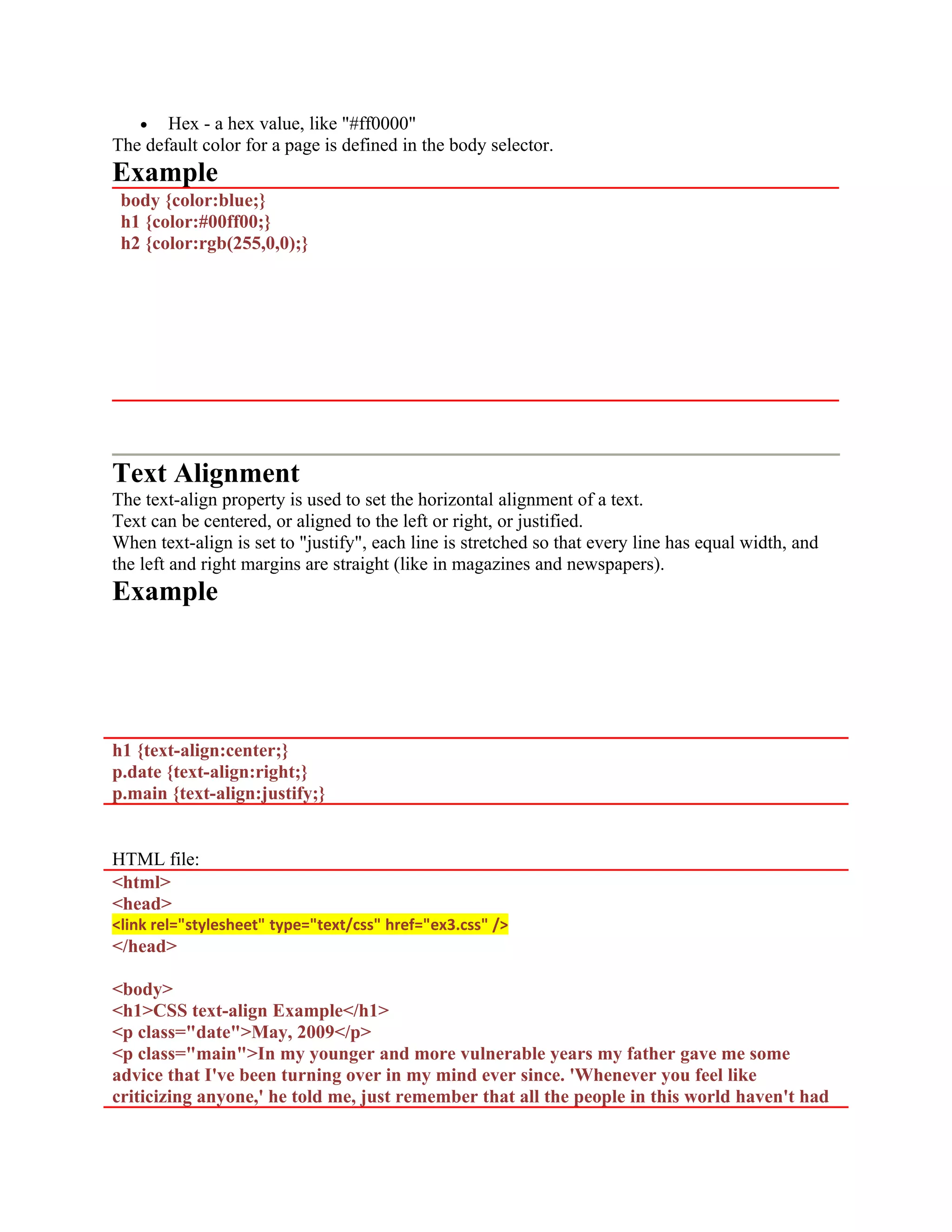 • Hex - a hex value, like "#ff0000" The default color for a page is defined in the body selector. Example body {color:blue;} h1 {color:#00ff00;} h2 {color:rgb(255,0,0);} Text Alignment The text-align property is used to set the horizontal alignment of a text. Text can be centered, or aligned to the left or right, or justified. When text-align is set to "justify", each line is stretched so that every line has equal width, and the left and right margins are straight (like in magazines and newspapers). Example h1 {text-align:center;} p.date {text-align:right;} p.main {text-align:justify;} HTML file: <html> <head> <link rel="stylesheet" type="text/css" href="ex3.css" /> </head> <body> <h1>CSS text-align Example</h1> <p class="date">May, 2009</p> <p class="main">In my younger and more vulnerable years my father gave me some advice that I've been turning over in my mind ever since. 'Whenever you feel like criticizing anyone,' he told me, just remember that all the people in this world haven't had 