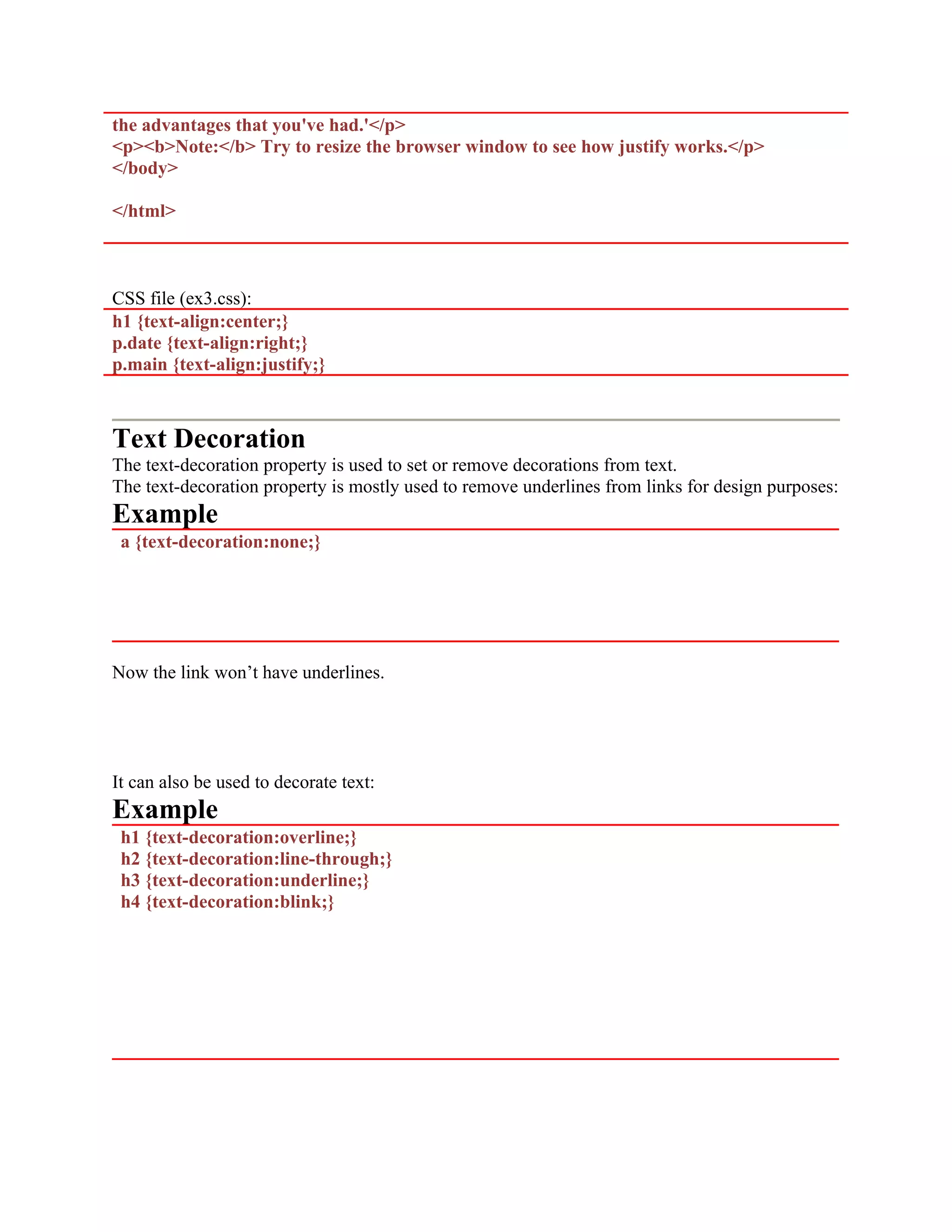 the advantages that you've had.'</p> <p><b>Note:</b> Try to resize the browser window to see how justify works.</p> </body> </html> CSS file (ex3.css): h1 {text-align:center;} p.date {text-align:right;} p.main {text-align:justify;} Text Decoration The text-decoration property is used to set or remove decorations from text. The text-decoration property is mostly used to remove underlines from links for design purposes: Example a {text-decoration:none;} Now the link won’t have underlines. It can also be used to decorate text: Example h1 {text-decoration:overline;} h2 {text-decoration:line-through;} h3 {text-decoration:underline;} h4 {text-decoration:blink;} 