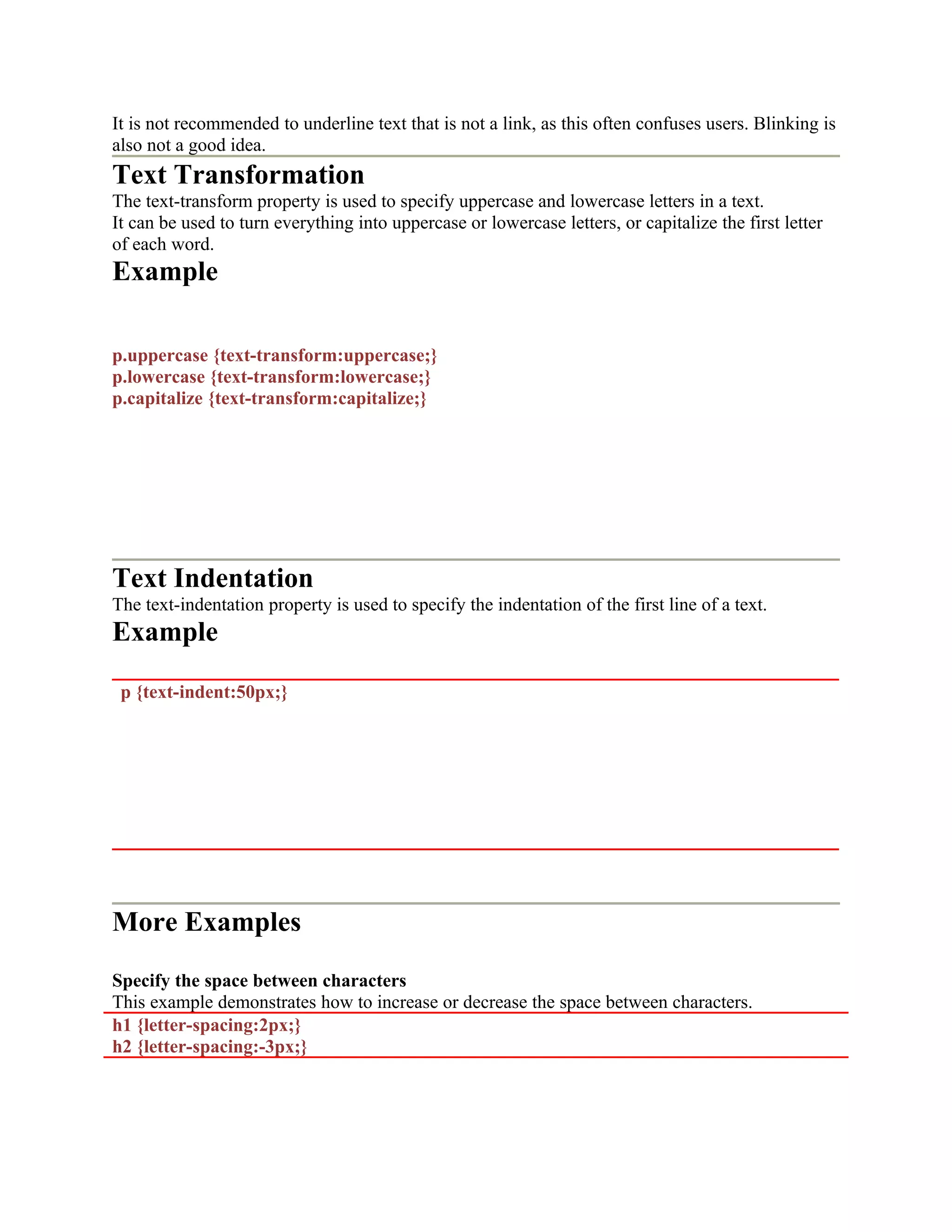 It is not recommended to underline text that is not a link, as this often confuses users. Blinking is also not a good idea. Text Transformation The text-transform property is used to specify uppercase and lowercase letters in a text. It can be used to turn everything into uppercase or lowercase letters, or capitalize the first letter of each word. Example p.uppercase {text-transform:uppercase;} p.lowercase {text-transform:lowercase;} p.capitalize {text-transform:capitalize;} Text Indentation The text-indentation property is used to specify the indentation of the first line of a text. Example p {text-indent:50px;} More Examples Specify the space between characters This example demonstrates how to increase or decrease the space between characters. h1 {letter-spacing:2px;} h2 {letter-spacing:-3px;} 