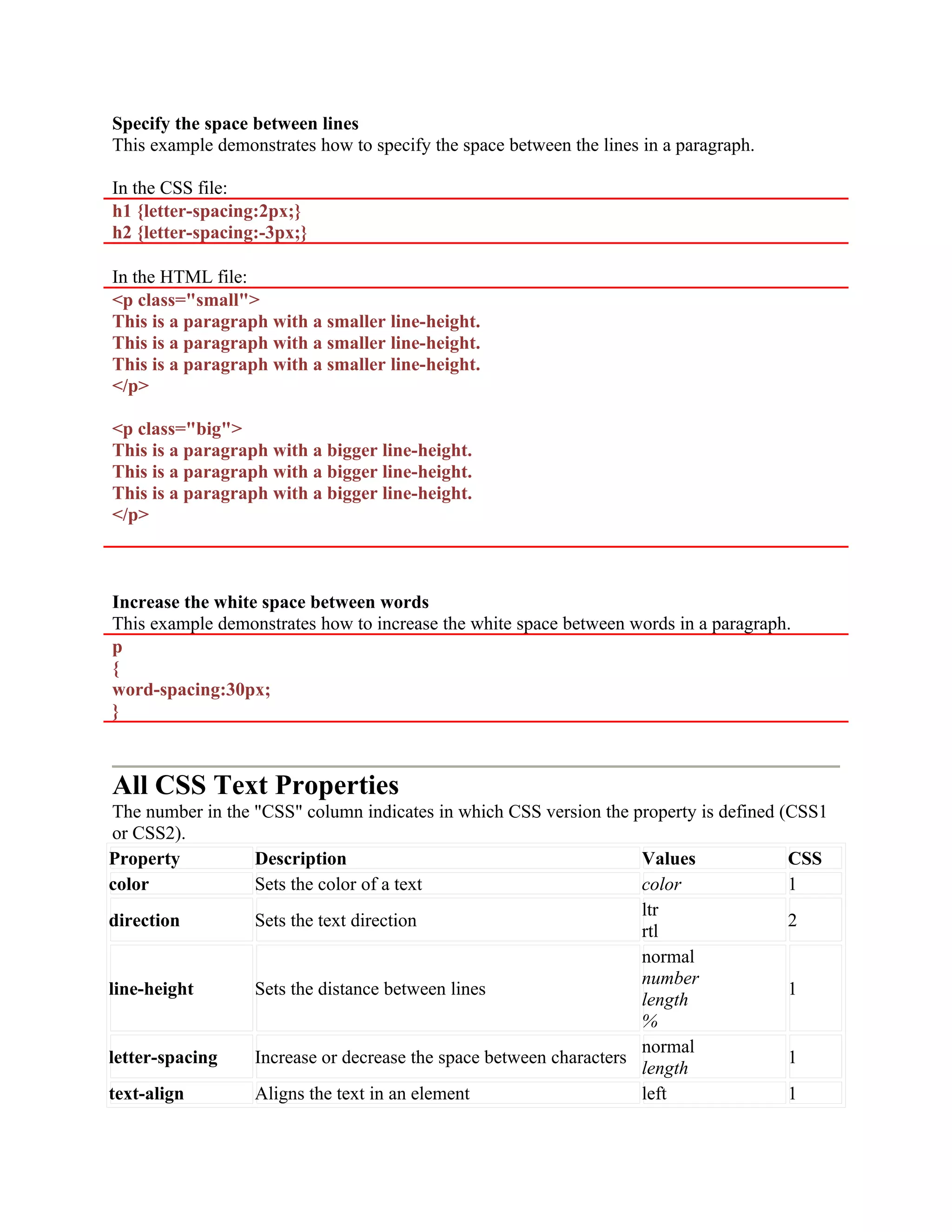 Specify the space between lines This example demonstrates how to specify the space between the lines in a paragraph. In the CSS file: h1 {letter-spacing:2px;} h2 {letter-spacing:-3px;} In the HTML file: <p class="small"> This is a paragraph with a smaller line-height. This is a paragraph with a smaller line-height. This is a paragraph with a smaller line-height. </p> <p class="big"> This is a paragraph with a bigger line-height. This is a paragraph with a bigger line-height. This is a paragraph with a bigger line-height. </p> Increase the white space between words This example demonstrates how to increase the white space between words in a paragraph. p { word-spacing:30px; } All CSS Text Properties The number in the "CSS" column indicates in which CSS version the property is defined (CSS1 or CSS2). Property Description Values CSS color Sets the color of a text color 1 direction Sets the text direction ltr rtl 2 line-height Sets the distance between lines normal number length % 1 letter-spacing Increase or decrease the space between characters normal length 1 text-align Aligns the text in an element left 1 