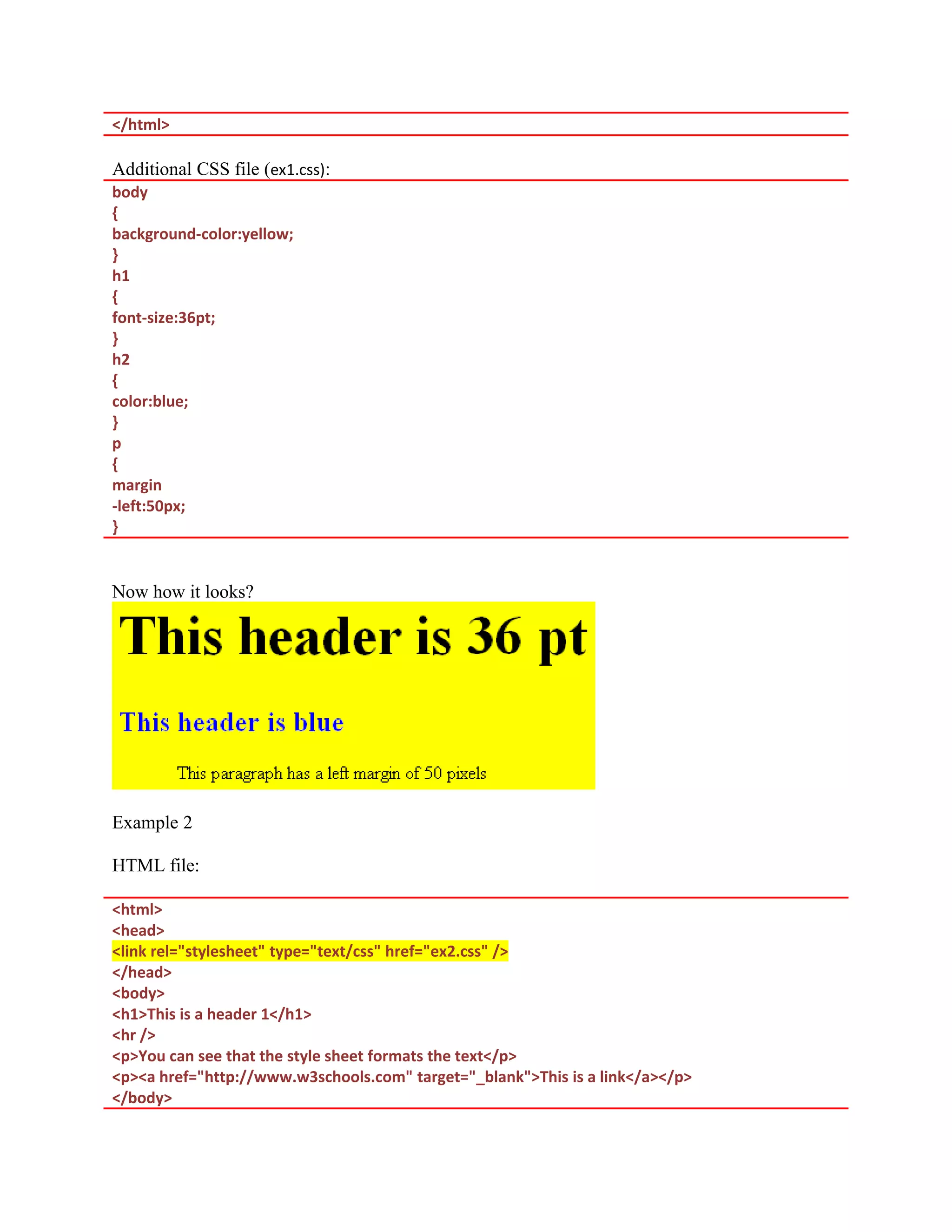 </html> Additional CSS file (ex1.css): body { background-color:yellow; } h1 { font-size:36pt; } h2 { color:blue; } p { margin -left:50px; } Now how it looks? Example 2 HTML file: <html> <head> <link rel="stylesheet" type="text/css" href="ex2.css" /> </head> <body> <h1>This is a header 1</h1> <hr /> <p>You can see that the style sheet formats the text</p> <p><a href="http://www.w3schools.com" target="_blank">This is a link</a></p> </body> 