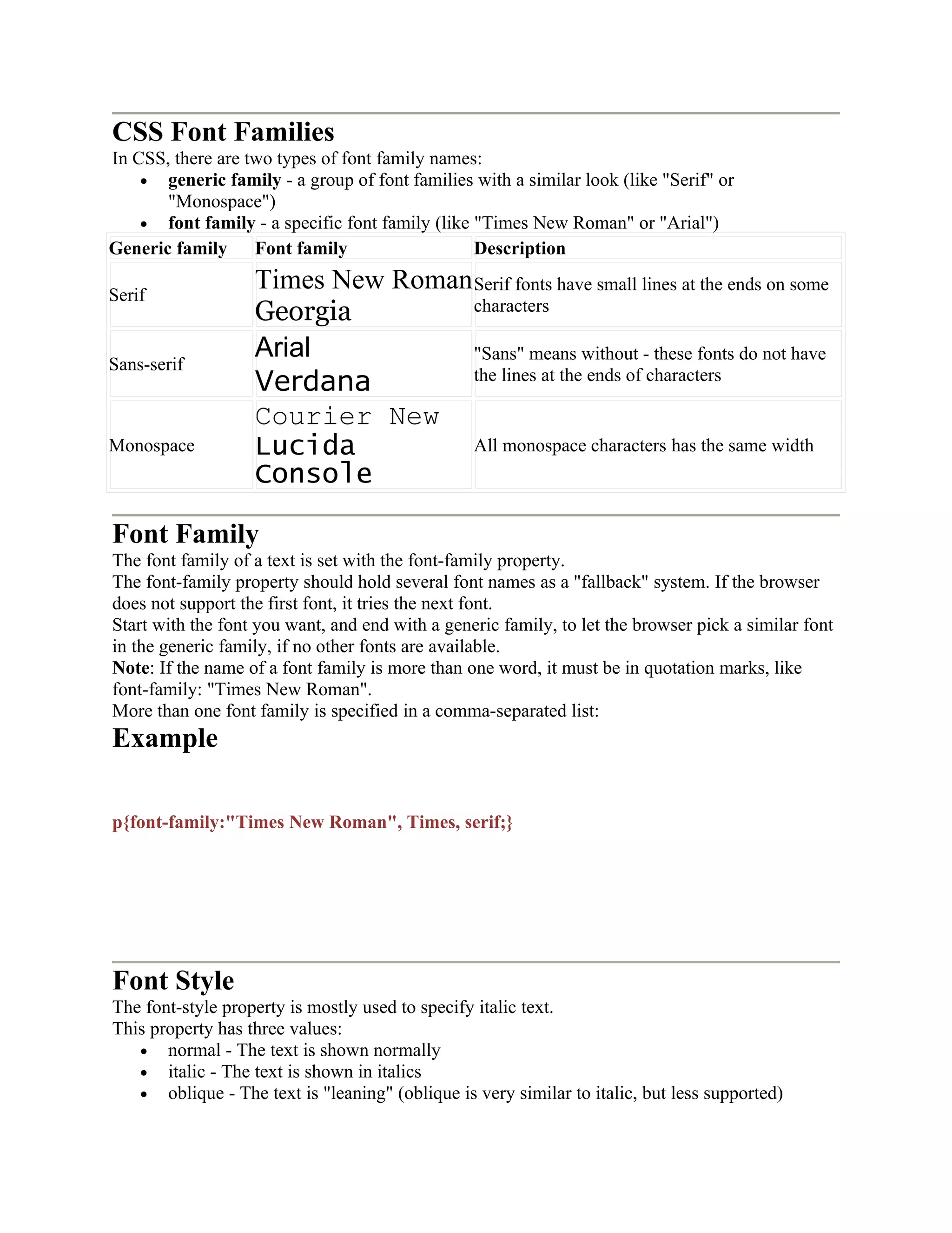 CSS Font Families In CSS, there are two types of font family names: • generic family - a group of font families with a similar look (like "Serif" or "Monospace") • font family - a specific font family (like "Times New Roman" or "Arial") Generic family Font family Description Serif Times New Roman Georgia Serif fonts have small lines at the ends on some characters Sans-serif Arial Verdana "Sans" means without - these fonts do not have the lines at the ends of characters Monospace Courier New Lucida Console All monospace characters has the same width Font Family The font family of a text is set with the font-family property. The font-family property should hold several font names as a "fallback" system. If the browser does not support the first font, it tries the next font. Start with the font you want, and end with a generic family, to let the browser pick a similar font in the generic family, if no other fonts are available. Note: If the name of a font family is more than one word, it must be in quotation marks, like font-family: "Times New Roman". More than one font family is specified in a comma-separated list: Example p{font-family:"Times New Roman", Times, serif;} Font Style The font-style property is mostly used to specify italic text. This property has three values: • normal - The text is shown normally • italic - The text is shown in italics • oblique - The text is "leaning" (oblique is very similar to italic, but less supported) 