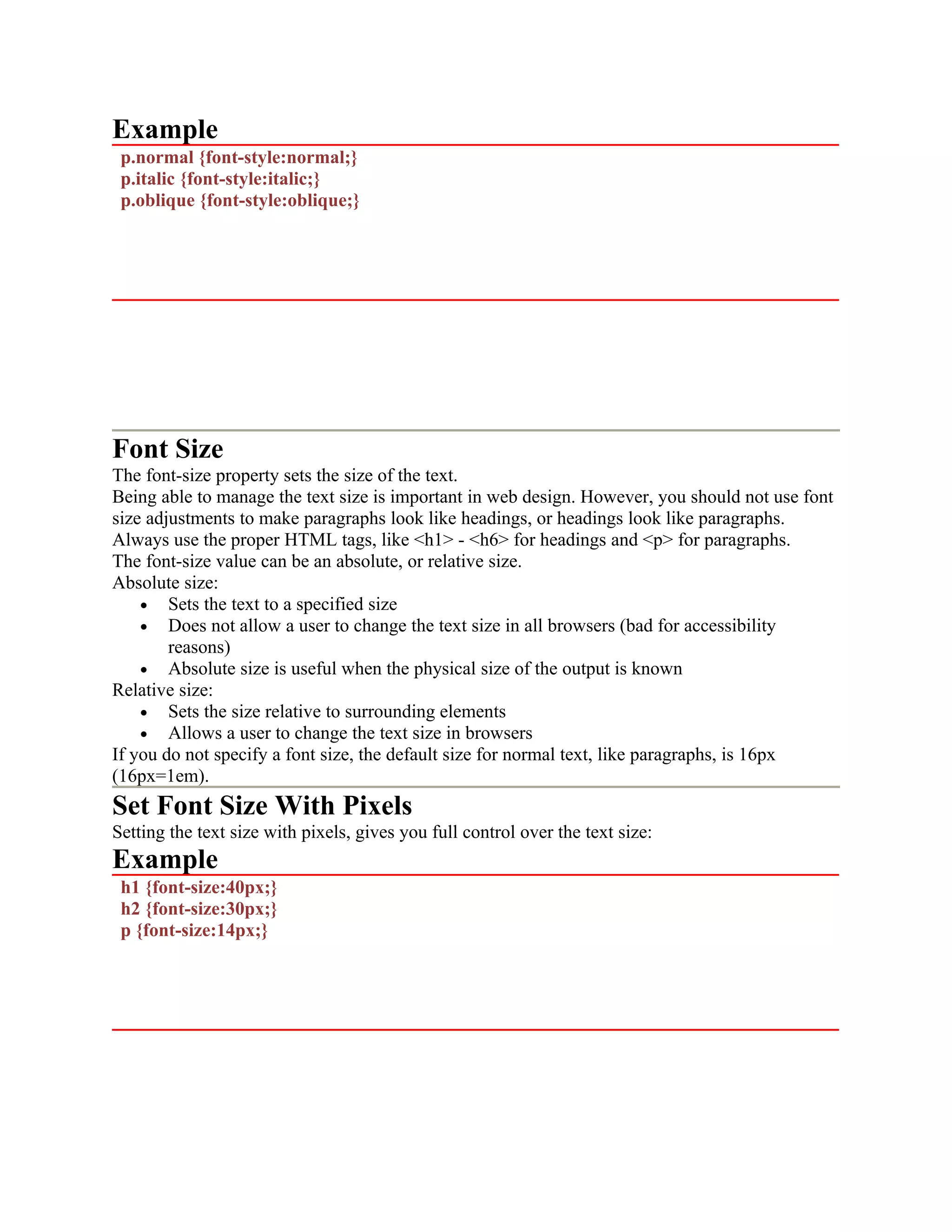 Example p.normal {font-style:normal;} p.italic {font-style:italic;} p.oblique {font-style:oblique;} Font Size The font-size property sets the size of the text. Being able to manage the text size is important in web design. However, you should not use font size adjustments to make paragraphs look like headings, or headings look like paragraphs. Always use the proper HTML tags, like <h1> - <h6> for headings and <p> for paragraphs. The font-size value can be an absolute, or relative size. Absolute size: • Sets the text to a specified size • Does not allow a user to change the text size in all browsers (bad for accessibility reasons) • Absolute size is useful when the physical size of the output is known Relative size: • Sets the size relative to surrounding elements • Allows a user to change the text size in browsers If you do not specify a font size, the default size for normal text, like paragraphs, is 16px (16px=1em). Set Font Size With Pixels Setting the text size with pixels, gives you full control over the text size: Example h1 {font-size:40px;} h2 {font-size:30px;} p {font-size:14px;} 