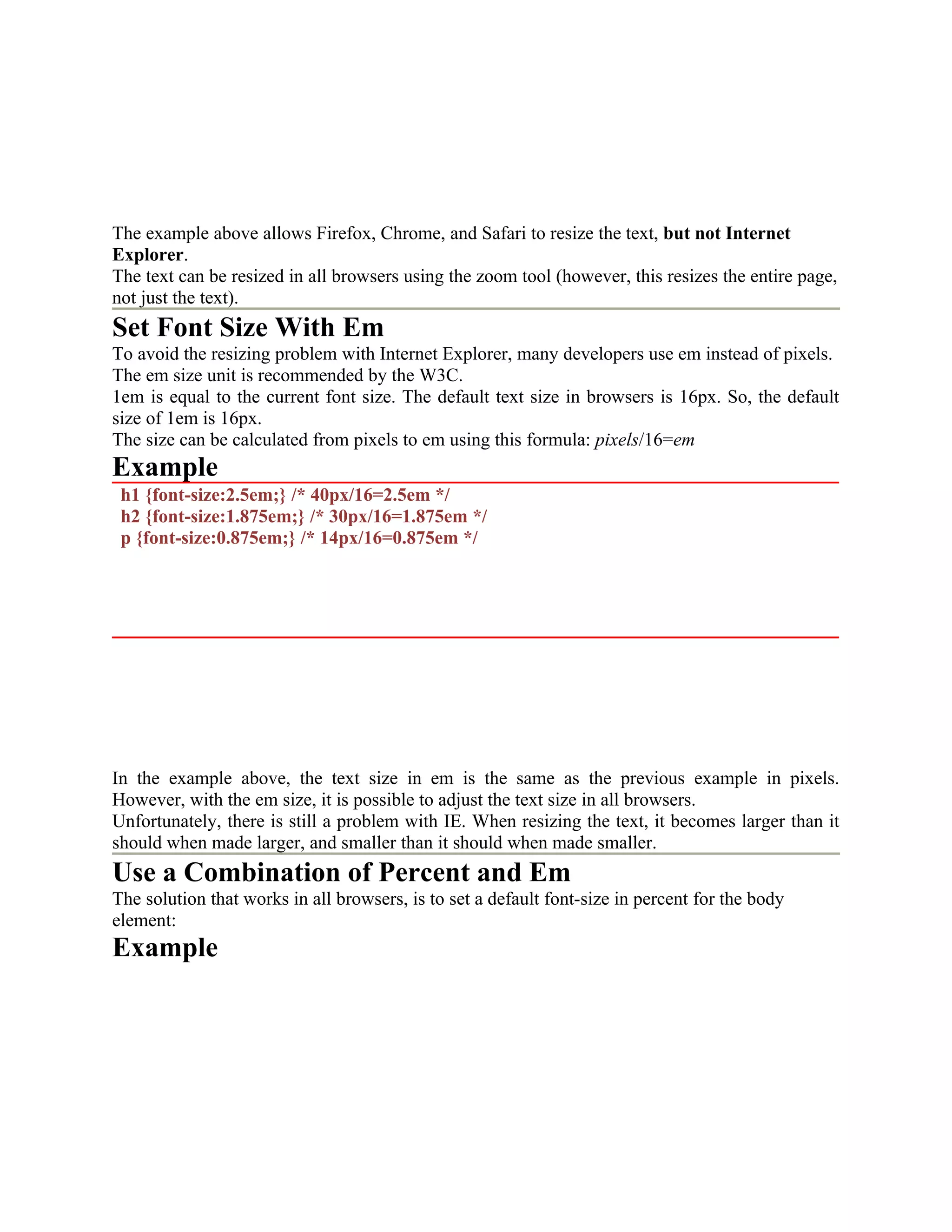 The example above allows Firefox, Chrome, and Safari to resize the text, but not Internet Explorer. The text can be resized in all browsers using the zoom tool (however, this resizes the entire page, not just the text). Set Font Size With Em To avoid the resizing problem with Internet Explorer, many developers use em instead of pixels. The em size unit is recommended by the W3C. 1em is equal to the current font size. The default text size in browsers is 16px. So, the default size of 1em is 16px. The size can be calculated from pixels to em using this formula: pixels/16=em Example h1 {font-size:2.5em;} /* 40px/16=2.5em */ h2 {font-size:1.875em;} /* 30px/16=1.875em */ p {font-size:0.875em;} /* 14px/16=0.875em */ In the example above, the text size in em is the same as the previous example in pixels. However, with the em size, it is possible to adjust the text size in all browsers. Unfortunately, there is still a problem with IE. When resizing the text, it becomes larger than it should when made larger, and smaller than it should when made smaller. Use a Combination of Percent and Em The solution that works in all browsers, is to set a default font-size in percent for the body element: Example 
