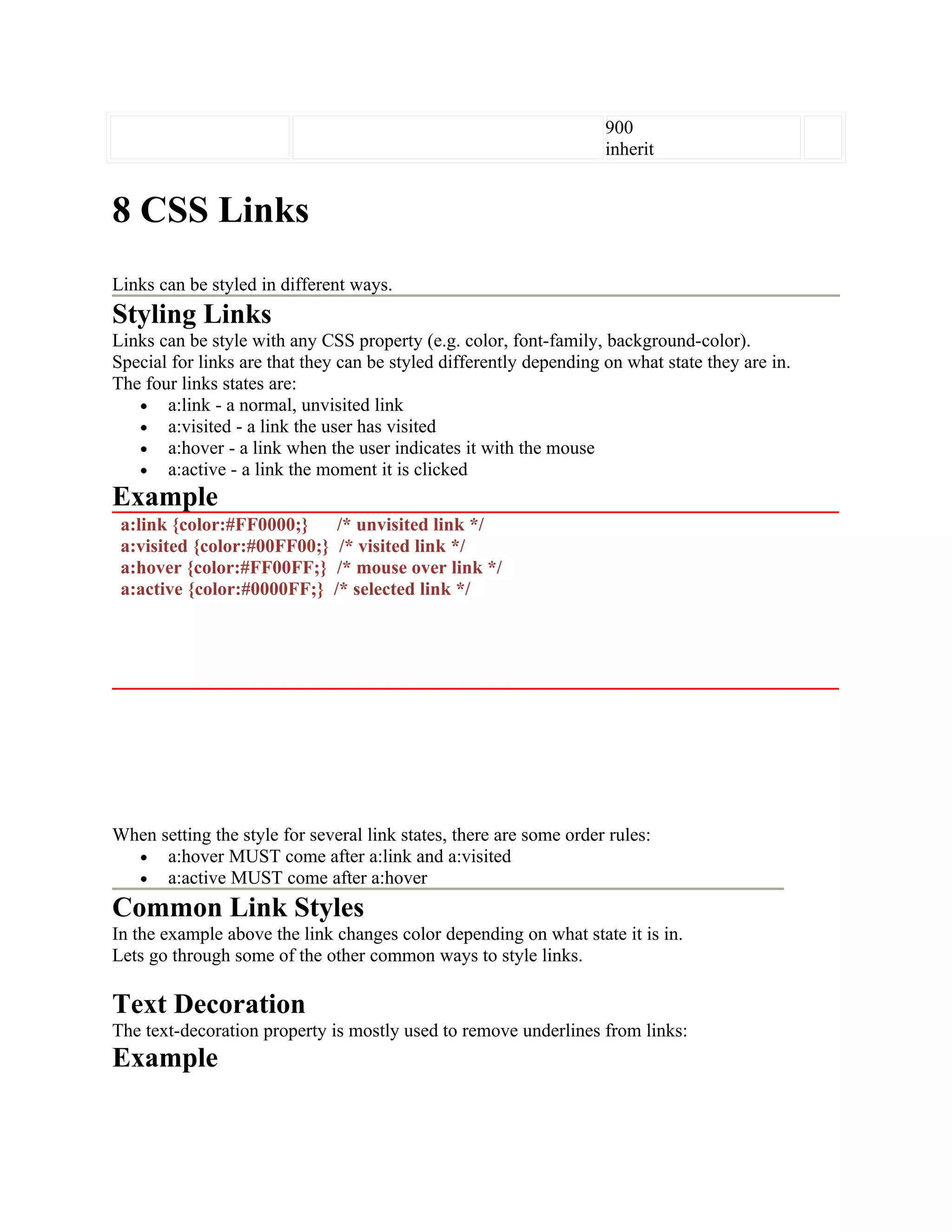 900 inherit 8 CSS Links Links can be styled in different ways. Styling Links Links can be style with any CSS property (e.g. color, font-family, background-color). Special for links are that they can be styled differently depending on what state they are in. The four links states are: • a:link - a normal, unvisited link • a:visited - a link the user has visited • a:hover - a link when the user indicates it with the mouse • a:active - a link the moment it is clicked Example a:link {color:#FF0000;} /* unvisited link */ a:visited {color:#00FF00;} /* visited link */ a:hover {color:#FF00FF;} /* mouse over link */ a:active {color:#0000FF;} /* selected link */ When setting the style for several link states, there are some order rules: • a:hover MUST come after a:link and a:visited • a:active MUST come after a:hover Common Link Styles In the example above the link changes color depending on what state it is in. Lets go through some of the other common ways to style links. Text Decoration The text-decoration property is mostly used to remove underlines from links: Example 