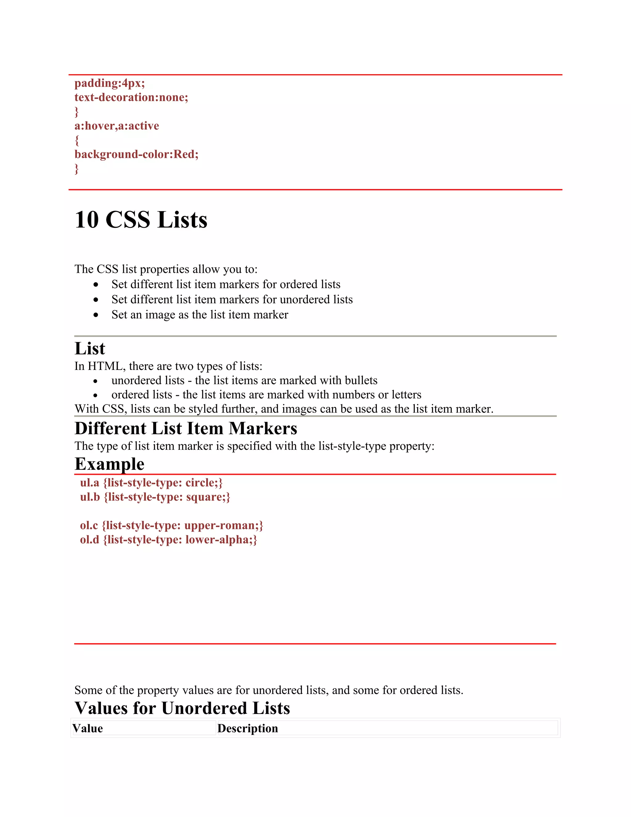 padding:4px; text-decoration:none; } a:hover,a:active { background-color:Red; } 10 CSS Lists The CSS list properties allow you to: • Set different list item markers for ordered lists • Set different list item markers for unordered lists • Set an image as the list item marker List In HTML, there are two types of lists: • unordered lists - the list items are marked with bullets • ordered lists - the list items are marked with numbers or letters With CSS, lists can be styled further, and images can be used as the list item marker. Different List Item Markers The type of list item marker is specified with the list-style-type property: Example ul.a {list-style-type: circle;} ul.b {list-style-type: square;} ol.c {list-style-type: upper-roman;} ol.d {list-style-type: lower-alpha;} Some of the property values are for unordered lists, and some for ordered lists. Values for Unordered Lists Value Description 