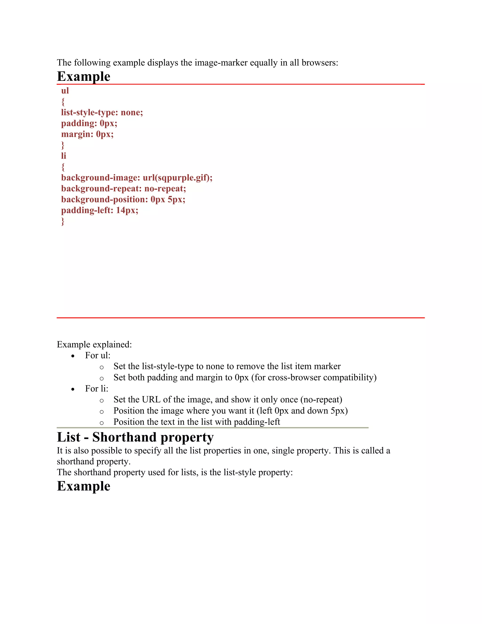 The following example displays the image-marker equally in all browsers: Example ul { list-style-type: none; padding: 0px; margin: 0px; } li { background-image: url(sqpurple.gif); background-repeat: no-repeat; background-position: 0px 5px; padding-left: 14px; } Example explained: • For ul: o Set the list-style-type to none to remove the list item marker o Set both padding and margin to 0px (for cross-browser compatibility) • For li: o Set the URL of the image, and show it only once (no-repeat) o Position the image where you want it (left 0px and down 5px) o Position the text in the list with padding-left List - Shorthand property It is also possible to specify all the list properties in one, single property. This is called a shorthand property. The shorthand property used for lists, is the list-style property: Example 