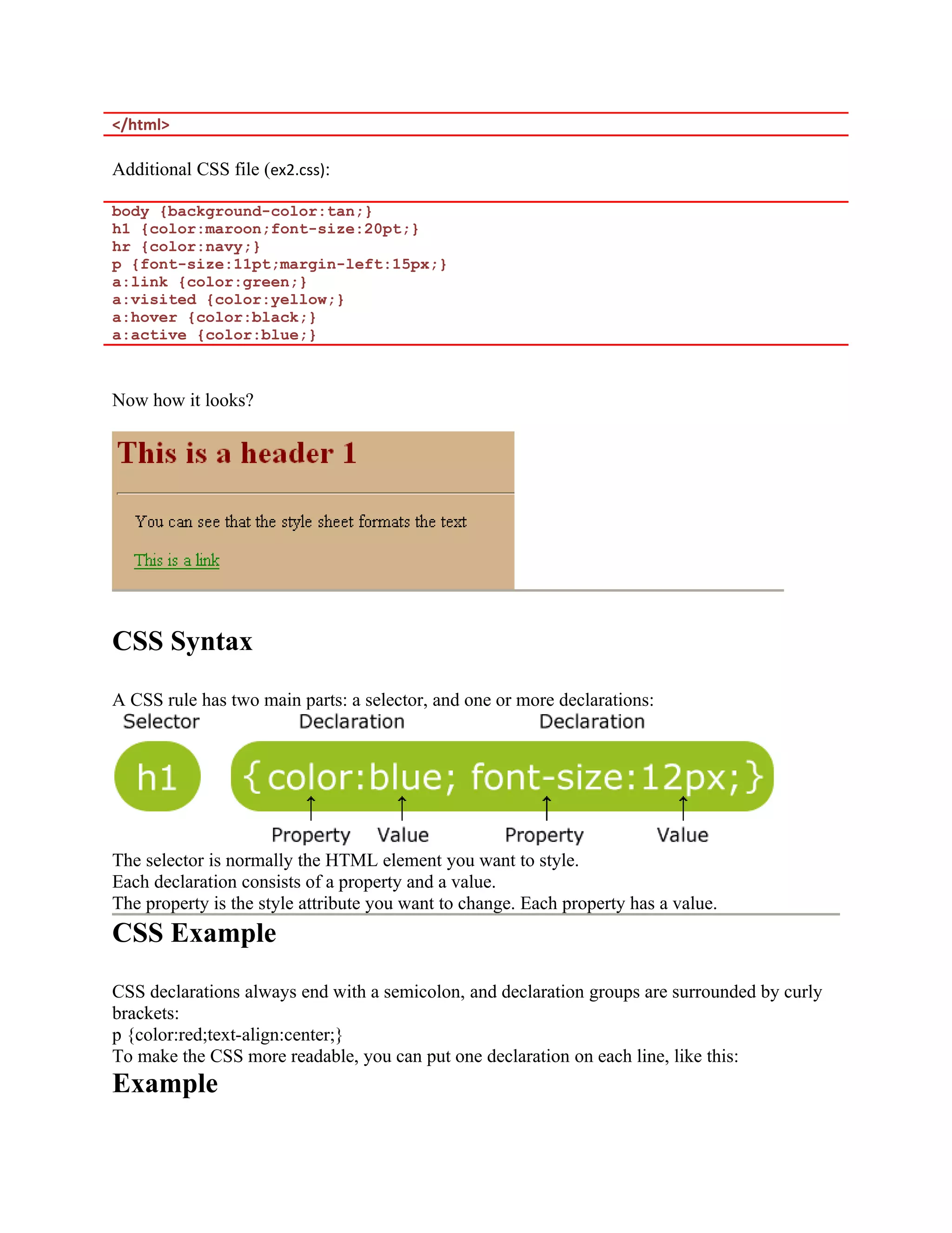 </html> Additional CSS file (ex2.css): body {background-color:tan;} h1 {color:maroon;font-size:20pt;} hr {color:navy;} p {font-size:11pt;margin-left:15px;} a:link {color:green;} a:visited {color:yellow;} a:hover {color:black;} a:active {color:blue;} Now how it looks? CSS Syntax A CSS rule has two main parts: a selector, and one or more declarations: The selector is normally the HTML element you want to style. Each declaration consists of a property and a value. The property is the style attribute you want to change. Each property has a value. CSS Example CSS declarations always end with a semicolon, and declaration groups are surrounded by curly brackets: p {color:red;text-align:center;} To make the CSS more readable, you can put one declaration on each line, like this: Example 