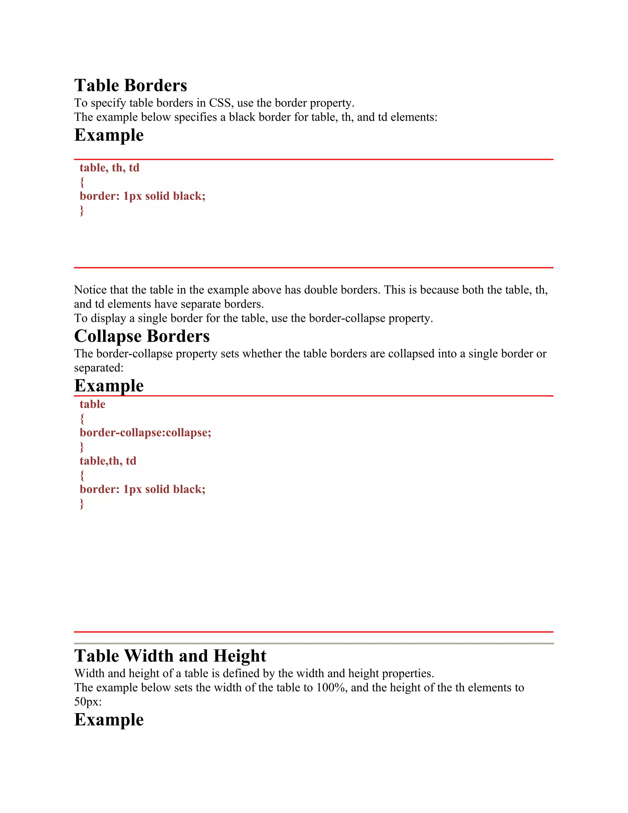 Table Borders To specify table borders in CSS, use the border property. The example below specifies a black border for table, th, and td elements: Example table, th, td { border: 1px solid black; } Notice that the table in the example above has double borders. This is because both the table, th, and td elements have separate borders. To display a single border for the table, use the border-collapse property. Collapse Borders The border-collapse property sets whether the table borders are collapsed into a single border or separated: Example table { border-collapse:collapse; } table,th, td { border: 1px solid black; } Table Width and Height Width and height of a table is defined by the width and height properties. The example below sets the width of the table to 100%, and the height of the th elements to 50px: Example 