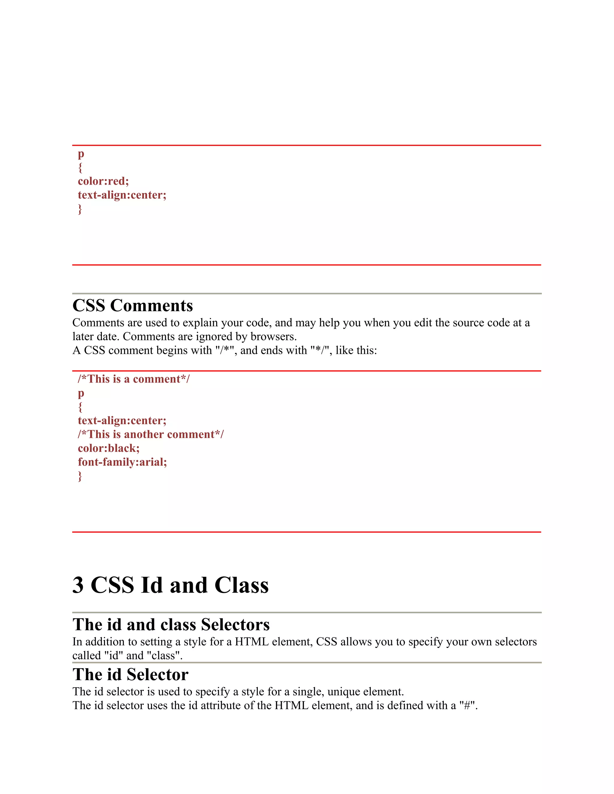 p { color:red; text-align:center; } CSS Comments Comments are used to explain your code, and may help you when you edit the source code at a later date. Comments are ignored by browsers. A CSS comment begins with "/*", and ends with "*/", like this: /*This is a comment*/ p { text-align:center; /*This is another comment*/ color:black; font-family:arial; } 3 CSS Id and Class The id and class Selectors In addition to setting a style for a HTML element, CSS allows you to specify your own selectors called "id" and "class". The id Selector The id selector is used to specify a style for a single, unique element. The id selector uses the id attribute of the HTML element, and is defined with a "#". 