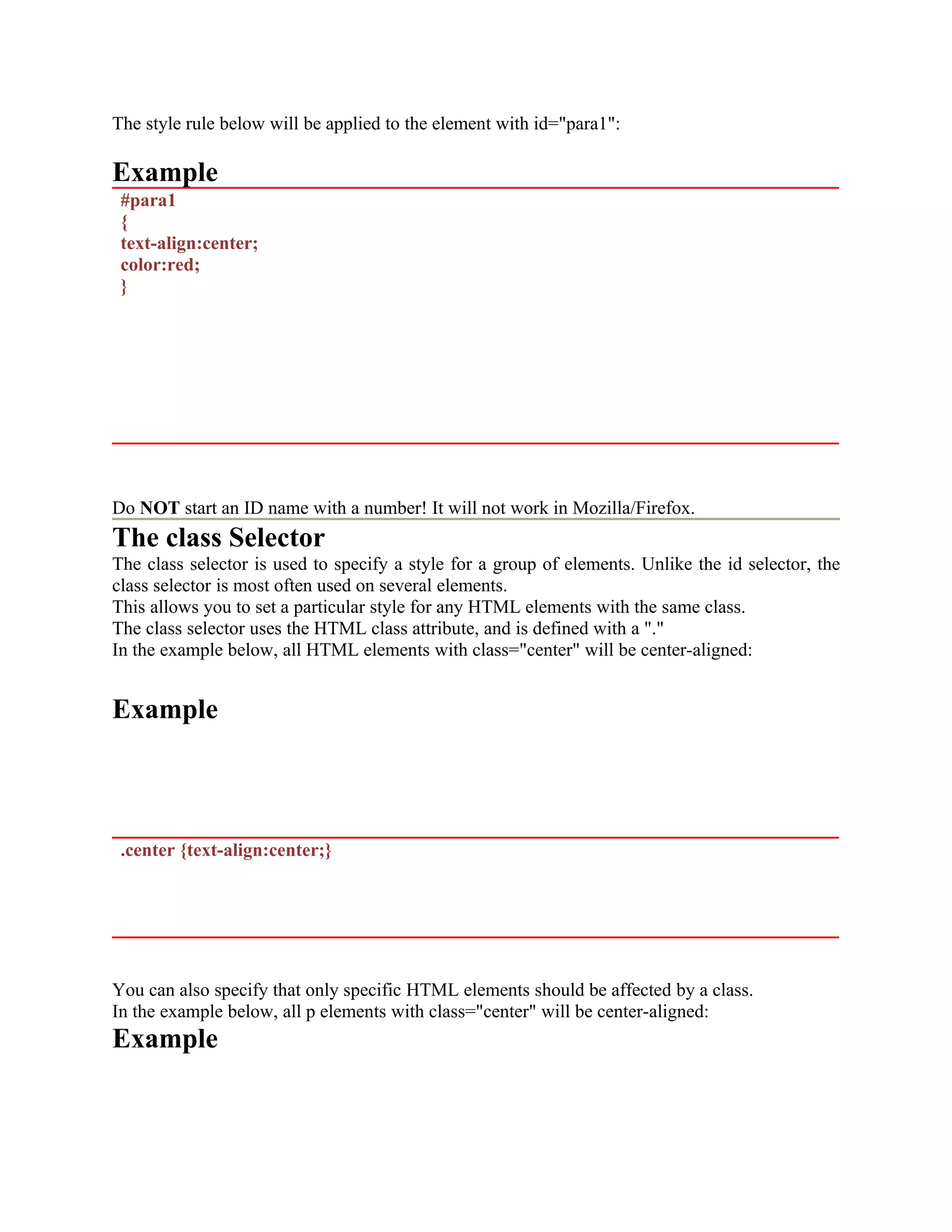 The style rule below will be applied to the element with id="para1": Example #para1 { text-align:center; color:red; } Do NOT start an ID name with a number! It will not work in Mozilla/Firefox. The class Selector The class selector is used to specify a style for a group of elements. Unlike the id selector, the class selector is most often used on several elements. This allows you to set a particular style for any HTML elements with the same class. The class selector uses the HTML class attribute, and is defined with a "." In the example below, all HTML elements with class="center" will be center-aligned: Example .center {text-align:center;} You can also specify that only specific HTML elements should be affected by a class. In the example below, all p elements with class="center" will be center-aligned: Example 