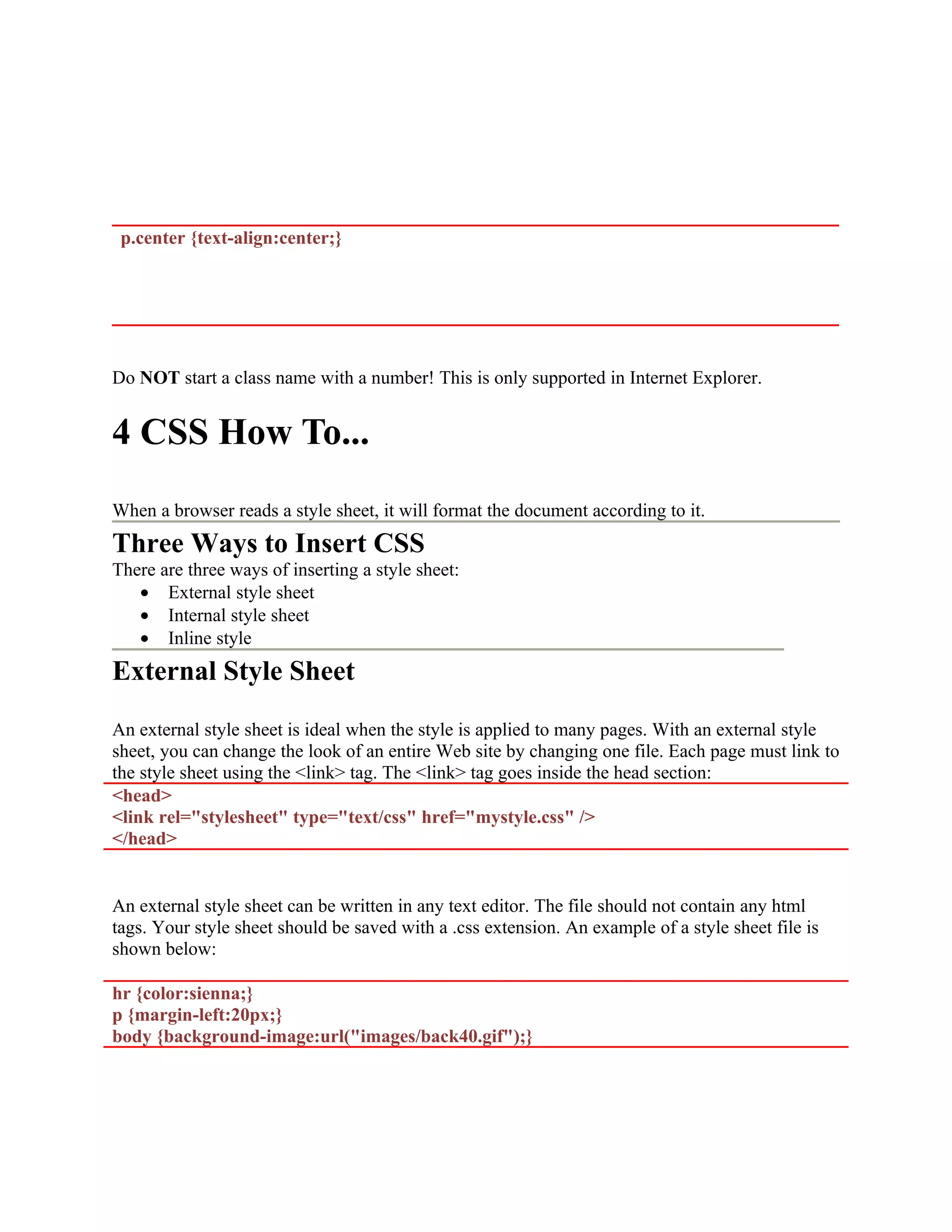 p.center {text-align:center;} Do NOT start a class name with a number! This is only supported in Internet Explorer. 4 CSS How To... When a browser reads a style sheet, it will format the document according to it. Three Ways to Insert CSS There are three ways of inserting a style sheet: • External style sheet • Internal style sheet • Inline style External Style Sheet An external style sheet is ideal when the style is applied to many pages. With an external style sheet, you can change the look of an entire Web site by changing one file. Each page must link to the style sheet using the <link> tag. The <link> tag goes inside the head section: <head> <link rel="stylesheet" type="text/css" href="mystyle.css" /> </head> An external style sheet can be written in any text editor. The file should not contain any html tags. Your style sheet should be saved with a .css extension. An example of a style sheet file is shown below: hr {color:sienna;} p {margin-left:20px;} body {background-image:url("images/back40.gif");} 