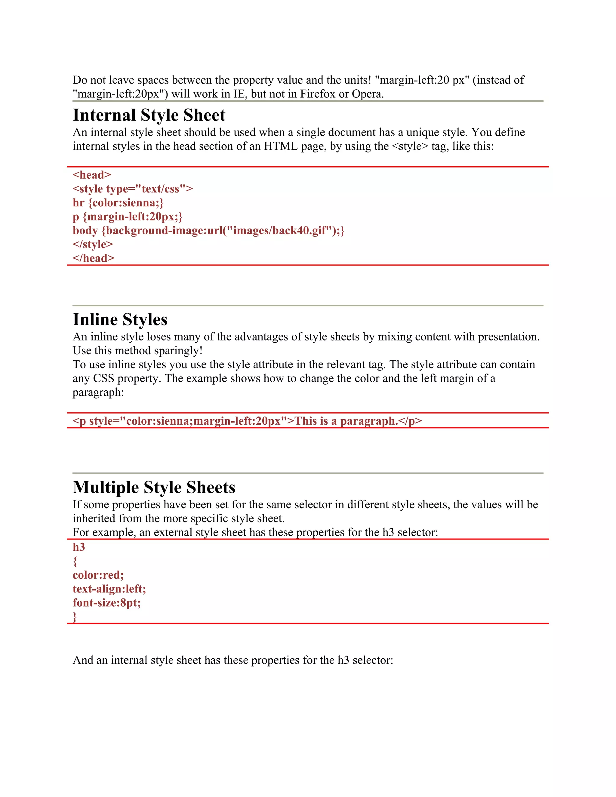 Do not leave spaces between the property value and the units! "margin-left:20 px" (instead of "margin-left:20px") will work in IE, but not in Firefox or Opera. Internal Style Sheet An internal style sheet should be used when a single document has a unique style. You define internal styles in the head section of an HTML page, by using the <style> tag, like this: <head> <style type="text/css"> hr {color:sienna;} p {margin-left:20px;} body {background-image:url("images/back40.gif");} </style> </head> Inline Styles An inline style loses many of the advantages of style sheets by mixing content with presentation. Use this method sparingly! To use inline styles you use the style attribute in the relevant tag. The style attribute can contain any CSS property. The example shows how to change the color and the left margin of a paragraph: <p style="color:sienna;margin-left:20px">This is a paragraph.</p> Multiple Style Sheets If some properties have been set for the same selector in different style sheets, the values will be inherited from the more specific style sheet. For example, an external style sheet has these properties for the h3 selector: h3 { color:red; text-align:left; font-size:8pt; } And an internal style sheet has these properties for the h3 selector: 
