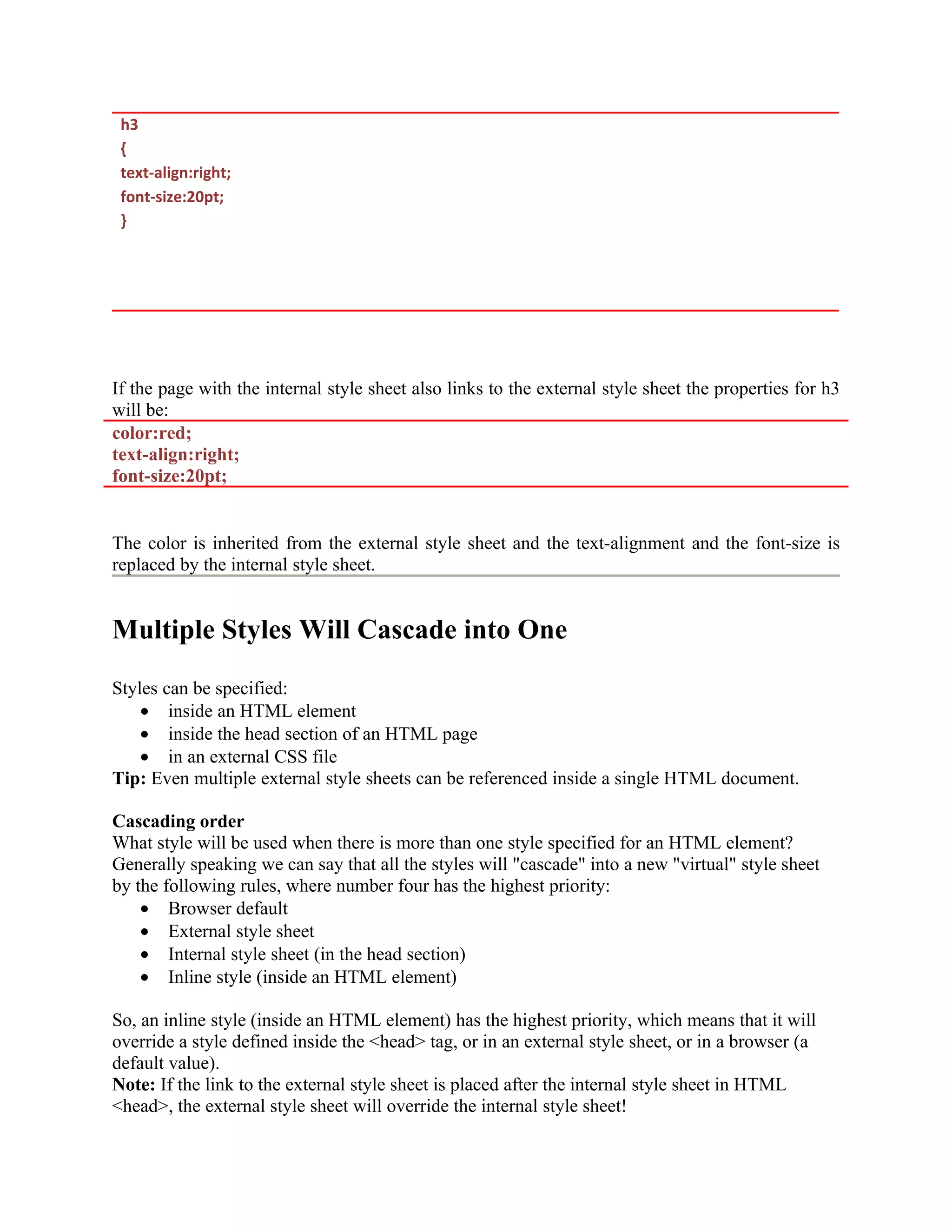 h3 { text-align:right; font-size:20pt; } If the page with the internal style sheet also links to the external style sheet the properties for h3 will be: color:red; text-align:right; font-size:20pt; The color is inherited from the external style sheet and the text-alignment and the font-size is replaced by the internal style sheet. Multiple Styles Will Cascade into One Styles can be specified: • inside an HTML element • inside the head section of an HTML page • in an external CSS file Tip: Even multiple external style sheets can be referenced inside a single HTML document. Cascading order What style will be used when there is more than one style specified for an HTML element? Generally speaking we can say that all the styles will "cascade" into a new "virtual" style sheet by the following rules, where number four has the highest priority: • Browser default • External style sheet • Internal style sheet (in the head section) • Inline style (inside an HTML element) So, an inline style (inside an HTML element) has the highest priority, which means that it will override a style defined inside the <head> tag, or in an external style sheet, or in a browser (a default value). Note: If the link to the external style sheet is placed after the internal style sheet in HTML <head>, the external style sheet will override the internal style sheet! 