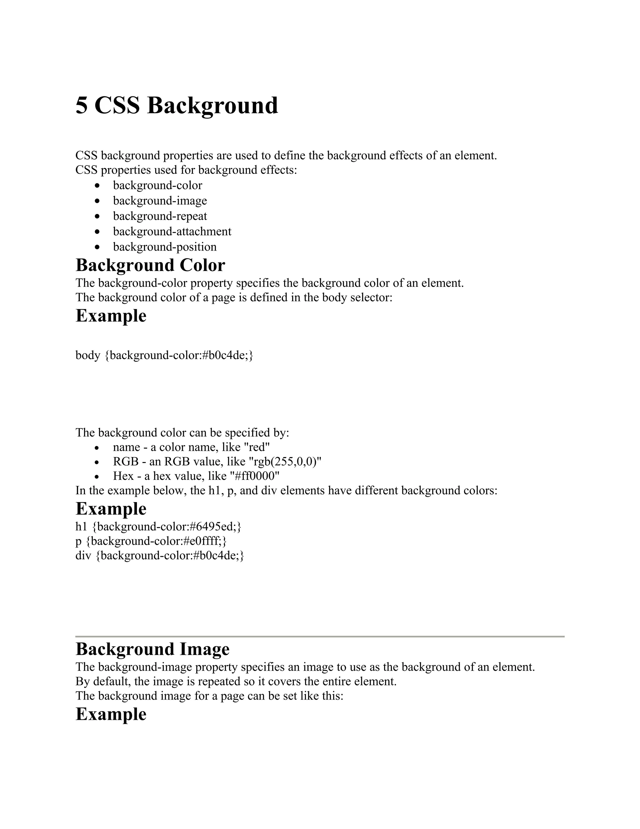 5 CSS Background CSS background properties are used to define the background effects of an element. CSS properties used for background effects: • background-color • background-image • background-repeat • background-attachment • background-position Background Color The background-color property specifies the background color of an element. The background color of a page is defined in the body selector: Example body {background-color:#b0c4de;} The background color can be specified by: • name - a color name, like "red" • RGB - an RGB value, like "rgb(255,0,0)" • Hex - a hex value, like "#ff0000" In the example below, the h1, p, and div elements have different background colors: Example h1 {background-color:#6495ed;} p {background-color:#e0ffff;} div {background-color:#b0c4de;} Background Image The background-image property specifies an image to use as the background of an element. By default, the image is repeated so it covers the entire element. The background image for a page can be set like this: Example 