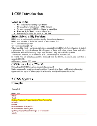 1 CSS Introduction
What is CSS?
• CSS stands for Cascading Style Sheets
• Styles define how to display HTML elements
• Styles were added to HTML 4.0 to solve a problem
• External Style Sheets can save a lot of work
• External Style Sheets are stored in CSS files
Styles Solved a Big Problem
HTML was never intended to contain tags for formatting a document.
HTML was intended to define the content of a document, like:
<h1>This is a heading</h1>
<p>This is a paragraph.</p>
When tags like <font>, and color attributes were added to the HTML 3.2 specification, it started
a nightmare for web developers. Development of large web sites, where fonts and color
information were added to every single page, became a long and expensive process.
To solve this problem, the World Wide Web Consortium (W3C) created CSS.
In HTML 4.0, all formatting could be removed from the HTML document, and stored in a
separate CSS file.
All browsers support CSS today.
CSS Saves a Lot of Work!
CSS defines HOW HTML elements are to be displayed.
Styles are normally saved in external .css files. External style sheets enable you to change the
appearance and layout of all the pages in a Web site, just by editing one single file!
2 CSS Syntax
Examples
Example 1
HTML file:
<html>
<head>
<link rel="stylesheet" type="text/css" href="ex1.css" />
</head>
<body>
<h1>This header is 36 pt</h1>
<h2>This header is blue</h2>
<p>This paragraph has a left margin of 50 pixels</p>
</body>
 