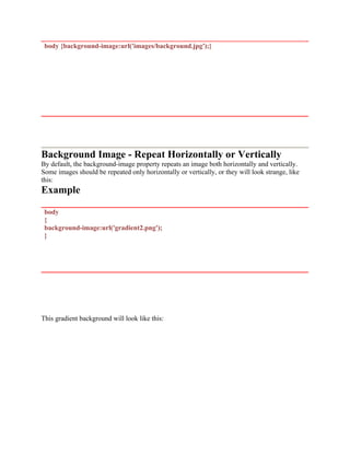 body {background-image:url('images/background.jpg');}
Background Image - Repeat Horizontally or Vertically
By default, the background-image property repeats an image both horizontally and vertically.
Some images should be repeated only horizontally or vertically, or they will look strange, like
this:
Example
body
{
background-image:url('gradient2.png');
}
This gradient background will look like this:
 