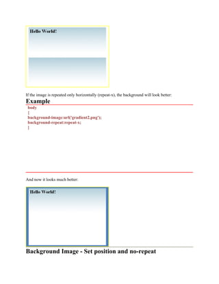 If the image is repeated only horizontally (repeat-x), the background will look better:
Example
body
{
background-image:url('gradient2.png');
background-repeat:repeat-x;
}
And now it looks much better:
Background Image - Set position and no-repeat
 