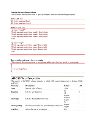 Specify the space between lines
This example demonstrates how to specify the space between the lines in a paragraph.
In the CSS file:
h1 {letter-spacing:2px;}
h2 {letter-spacing:-3px;}
In the HTML file:
<p class="small">
This is a paragraph with a smaller line-height.
This is a paragraph with a smaller line-height.
This is a paragraph with a smaller line-height.
</p>
<p class="big">
This is a paragraph with a bigger line-height.
This is a paragraph with a bigger line-height.
This is a paragraph with a bigger line-height.
</p>
Increase the white space between words
This example demonstrates how to increase the white space between words in a paragraph.
p
{
word-spacing:30px;
}
All CSS Text Properties
The number in the "CSS" column indicates in which CSS version the property is defined (CSS1
or CSS2).
Property Description Values CSS
color Sets the color of a text color 1
direction Sets the text direction
ltr
rtl
2
line-height Sets the distance between lines
normal
number
length
%
1
letter-spacing Increase or decrease the space between characters
normal
length
1
text-align Aligns the text in an element left 1
 